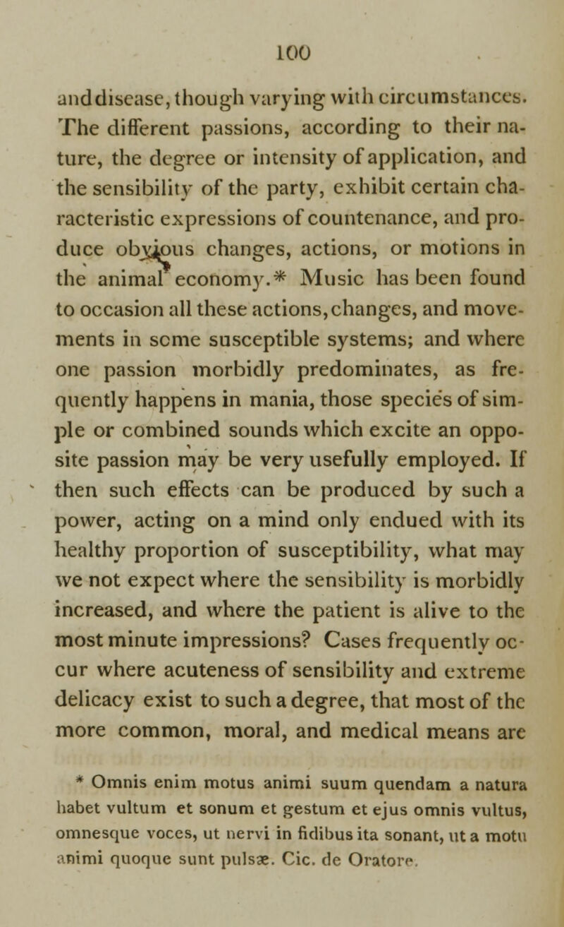 anddiscase, though varying with circumstances. The different passions, according to their na- ture, the degree or intensity of application, and the sensibility of the party, exhibit certain cha- racteristic expressions of countenance, and pro- duce obyybus changes, actions, or motions in the animal economy.* Music has been found to occasion all these actions,changes, and move- ments in seme susceptible systems; and where one passion morbidly predominates, as fre- quently happens in mania, those species of sim- ple or combined sounds which excite an oppo- site passion may be very usefully employed. If then such effects can be produced by such a power, acting on a mind only endued with its healthy proportion of susceptibility, what may we not expect where the sensibility is morbidly increased, and where the patient is alive to the most minute impressions? Cases frequently oc- cur where acuteness of sensibility and extreme delicacy exist to such a degree, that most of the more common, moral, and medical means are * Omnis enim motus animi suum quendam a natura habet vultum et sonum et gestum et ejus omnis vultus, omnesque voces, ut nervi in fidibusita sonant, ut a motu animi quoque sunt pulsae. Cic. de Orator**.