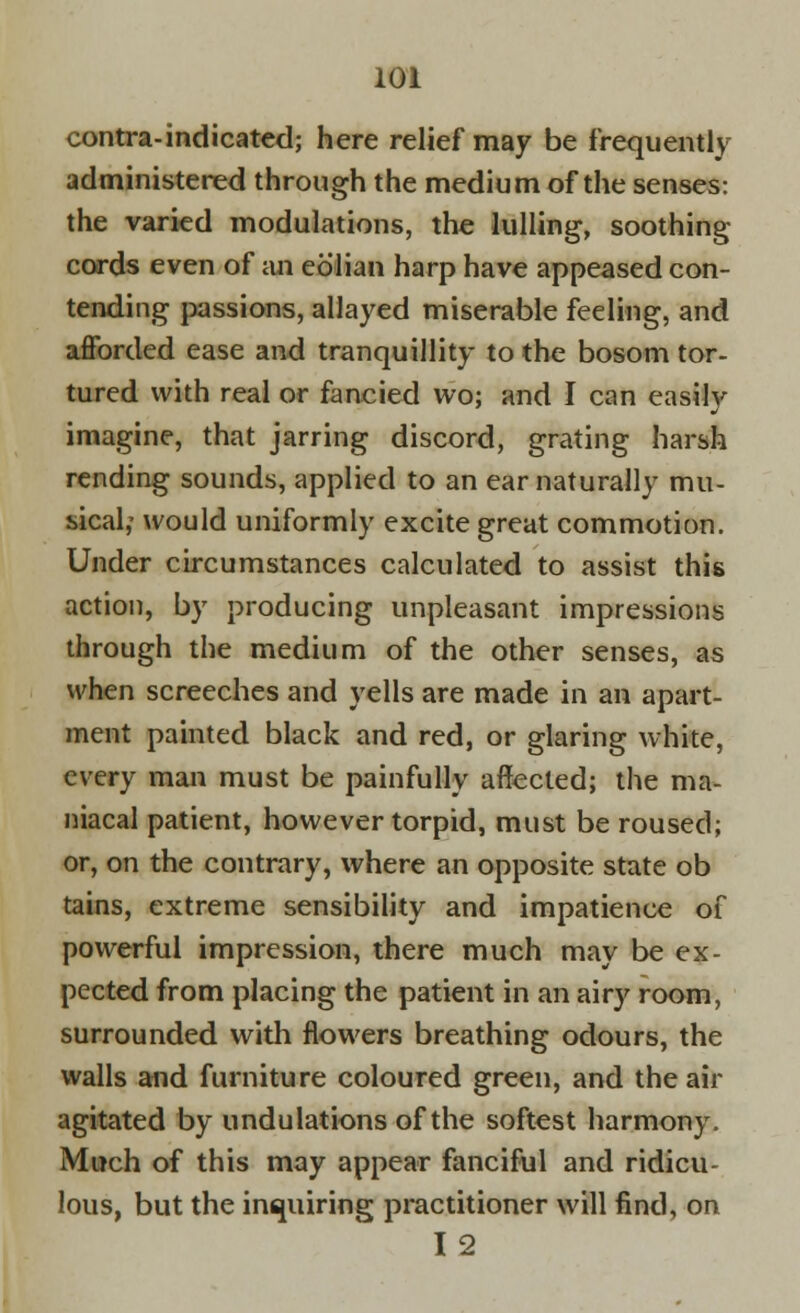 contra-indicated; here relief may be frequently administered through the medium of the senses: the varied modulations, the lulling, soothing cords even of an eolian harp have appeased con- tending passions, allayed miserable feeling, and afforded ease and tranquillity to the bosom tor- tured with real or fancied wo; and I can easily imagine, that jarring discord, grating harsh rending sounds, applied to an ear naturally mu- sical,- would uniformly excite great commotion. Under circumstances calculated to assist this action, by producing unpleasant impressions through the medium of the other senses, as when screeches and yells are made in an apart- ment painted black and red, or glaring white, every man must be painfully affected; the ma- niacal patient, however torpid, must be roused; or, on the contrary, where an opposite state ob tains, extreme sensibility and impatience of powerful impression, there much may be ex- pected from placing the patient in an airy room, surrounded with flowers breathing odours, the walls and furniture coloured green, and the air agitated by undulations of the softest harmony. Much of this may appear fanciful and ridicu- lous, but the inquiring practitioner will find, on 12