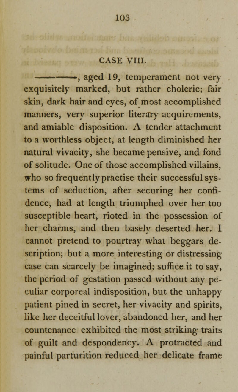 CASE VIII. —, aged 19, temperament not very exquisitely marked, but rather choleric; fair skin, dark hair and eyes, of most accomplished manners, very superior literary acquirements, and amiable disposition. A tender attachment to a worthless object, at length diminished her natural vivacity, she became pensive, and fond of solitude. One of those accomplished villains, who so frequently practise their successful sys- tems of seduction, after securing her confi- dence, had at length triumphed over her too susceptible heart, rioted in the possession of her charms, and then basely deserted her. I cannot pretend to pourtray what beggars de- scription; but a more interesting or distressing case can scarcely be imagined; suffice it to say, the period of gestation passed without any pe- culiar corporeal indisposition, but the unhappy patient pined in secret, her vivacity and spirits, like her deceitful lover, abandoned her, and her countenance exhibited the most striking traits of guilt and despondency. A protracted and painful parturition reduced her delicate frame