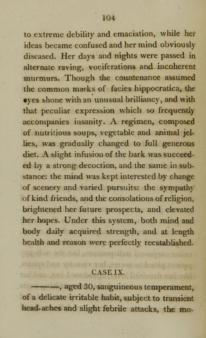 to extreme debility and emaciation, while her ideas became confused and her mind obviously diseased. Her days and nights were passed in alternate raving, vociferations and incoherent murmurs. Though the countenance assumed the common marks of facies hippocratica, the tyes shone with an unusual brilliancy, and with that peculiar expression which so frequently accompanies insanity. A regimen, composed of nutritious soups, vegetable and animal jel- lies, was gradually changed to full generous diet. A slight infusion of the bark was succeed- ed by a strong decoction, and the same in sub- stance: the mind was kept interested by change of scenery and varied pursuits: the sympathy of kind friends, and the consolations of religion, brightened her future prospects, and elevated her hopes. Under this system, both mind and body daily acquired strength, and at length health and reason were perfectly reestablished. CASE IX. , aged 30, sanguineous temperament, of a delicate irritable habit, subject to transient head-aches and slight febrile attacks, the mo-