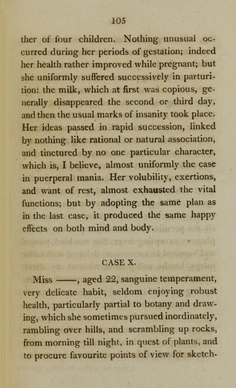 ther of four children. Nothing unusual oc- curred during her periods of gestation; indeed her health rather improved while pregnant; but she uniformly suffered successively in parturi- tion: the milk, which at first was copious, ge- nerally disappeared the second or third day, and then the usual marks of insanity took place. Her ideas passed in rapid succession, linked by nothing like rational or natural association, and tinctured by no one particular character, which is, I believe, almost uniformly the case in puerperal mania. Her volubility, exertions, and want of rest, almost exhausted the vital functions; but by adopting the same plan as in the last case, it produced the same happy effects on both mind and body. CASE X. Miss , aged 22, sanguine temperament, very delicate habit, seldom enjoying robust health, particularly partial to botany and draw- ing, which she sometimes pursued inordinately, rambling over hills, and scrambling up rocks, from morning till night, in quest of plants, and to procure favourite points of view for sketch-