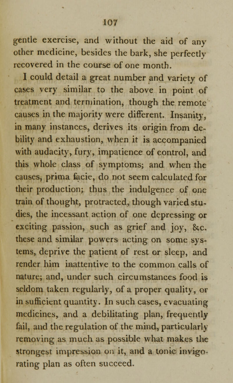 gentle exercise, and without the aid of any other medicine, besides the bark, she perfectly recovered in the course of one month. I could detail a great number and variety of cases very similar to the above in point of treatment and termination, though the remote causes in the majority were different. Insanity, in many instances, derives its origin from de- bility and exhaustion, when it is accompanied with audacity, fury, impatience of control, and this whole class of symptoms; and when the causes, prima facie, do not seem calculated for their production; thus the indulgence of one train of thought, protracted, though varied stu- dies, the incessant action of one depressing or exciting passion, such as grief and joy, &c. these and similar powers acting on some sys- tems, deprive the patient of rest or sleep, and render him inattentive to the common calls of nature; and, under such circumstances food is seldom taken regularly, of a proper quality, or in sufficient quantity. In such cases, evacuating medicines, and a debilitating plan, frequently fail, and the regulation of the mind, particularly removing as much as possible what makes the strongest impression on it, and a tonic invigo- rating plan as often succeed.