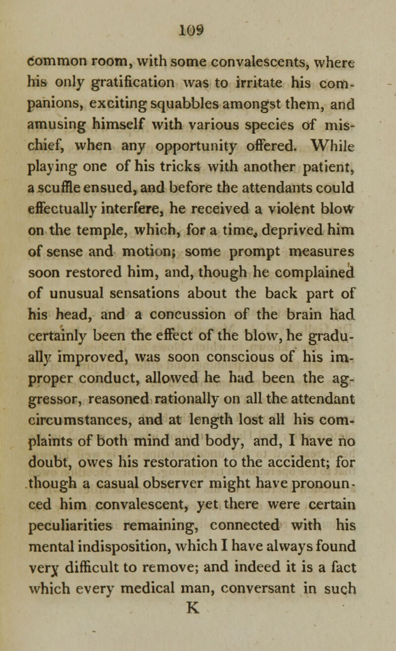 common room, with some convalescents, where his only gratification was to irritate his com- panions, exciting squabbles amongst them, and amusing himself with various species of mis- chief, when any opportunity offered. While playing one of his tricks with another patient, a scuffle ensued, and before the attendants could effectually interfere, he received a violent blow on the temple, which, for a time* deprived him of sense and motion; some prompt measures soon restored him, and, though he complained of unusual sensations about the back part of his head, and a concussion of the brain had certainly been the effect of the blow, he gradu- ally improved, was soon conscious of his im- proper conduct, allowed he had been the ag- gressor, reasoned rationally on all the attendant circumstances, and at length lost all his com- plaints of both mind and body, and, I have no doubt, owes his restoration to the accident; for though a casual observer might have pronoun- ced him convalescent, yet there were certain peculiarities remaining, connected with his mental indisposition, which I have always found very difficult to remove; and indeed it is a fact which every medical man, conversant in such K