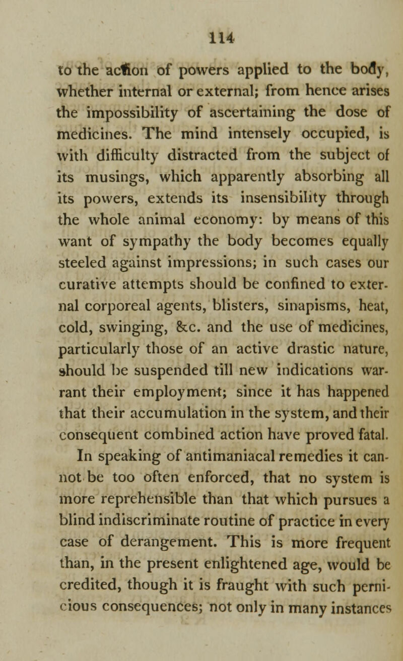 to the action of powers applied to the body, whether internal or external; from henee arises the impossibility of ascertaining the dose of medicines. The mind intensely occupied, is with difficulty distracted from the subject of its musings, which apparently absorbing all its powers, extends its insensibility through the whole animal economy: by means of this want of sympathy the body becomes equally steeled against impressions; in such cases our curative attempts should be confined to exter- nal corporeal agents, blisters, sinapisms, heat, cold, swinging, &c. and the use of medicines, particularly those of an active drastic nature, should be suspended till new indications war- rant their employment; since it has happened that their accumulation in the system, and their consequent combined action have proved fatal. In speaking of antimaniacal remedies it can- not be too often enforced, that no system is more reprehensible than that which pursues a blind indiscriminate routine of practice in every case of derangement. This is more frequent than, in the present enlightened age, would be credited, though it is fraught with such perni- cious consequences; not only in many instances