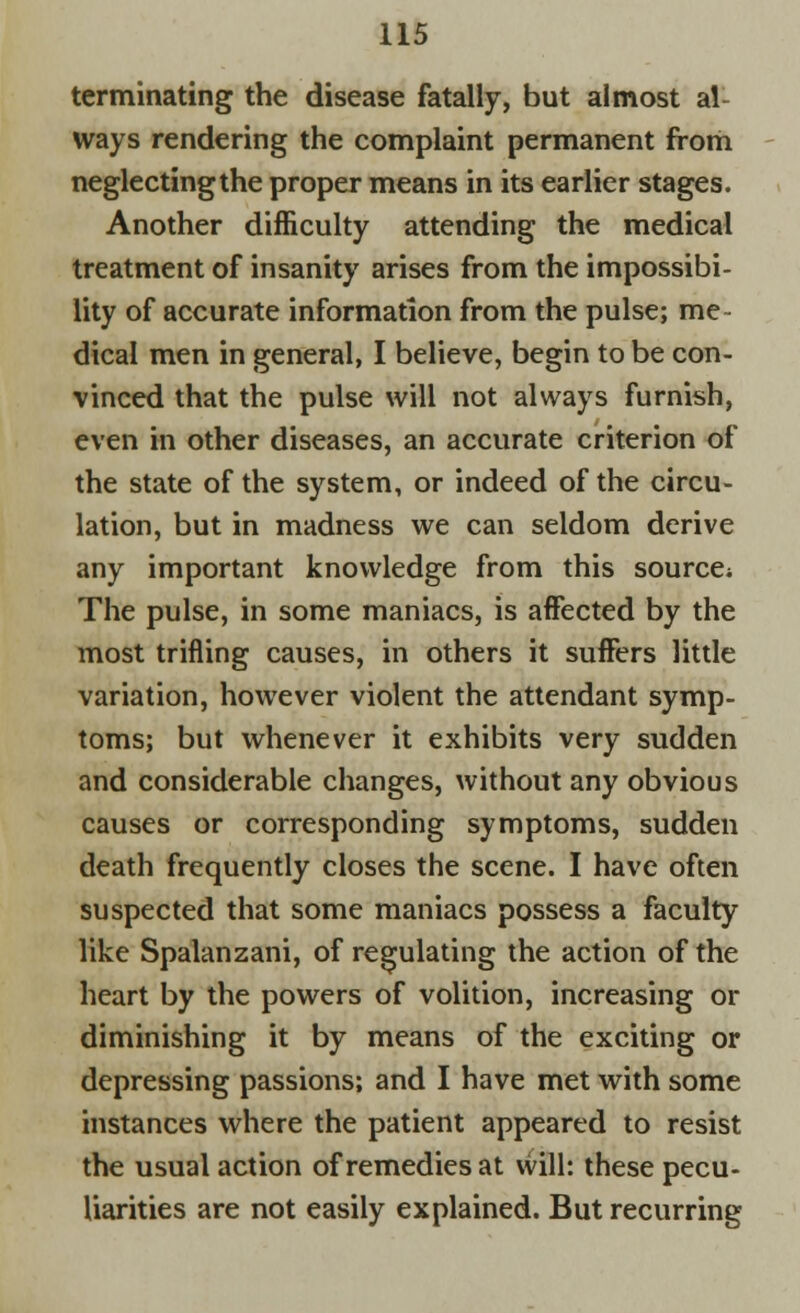 terminating the disease fatally, but almost al- ways rendering the complaint permanent from neglectingthe proper means in its earlier stages. Another difficulty attending the medical treatment of insanity arises from the impossibi- lity of accurate information from the pulse; me- dical men in general, I believe, begin to be con- vinced that the pulse will not always furnish, even in other diseases, an accurate criterion of the state of the system, or indeed of the circu- lation, but in madness we can seldom derive any important knowledge from this source* The pulse, in some maniacs, is affected by the most trifling causes, in others it suffers little variation, however violent the attendant symp- toms; but whenever it exhibits very sudden and considerable changes, without any obvious causes or corresponding symptoms, sudden death frequently closes the scene. I have often suspected that some maniacs possess a faculty like Spalanzani, of regulating the action of the heart by the powers of volition, increasing or diminishing it by means of the exciting or depressing passions; and I have met with some instances where the patient appeared to resist the usual action of remedies at will: these pecu- liarities are not easily explained. But recurring