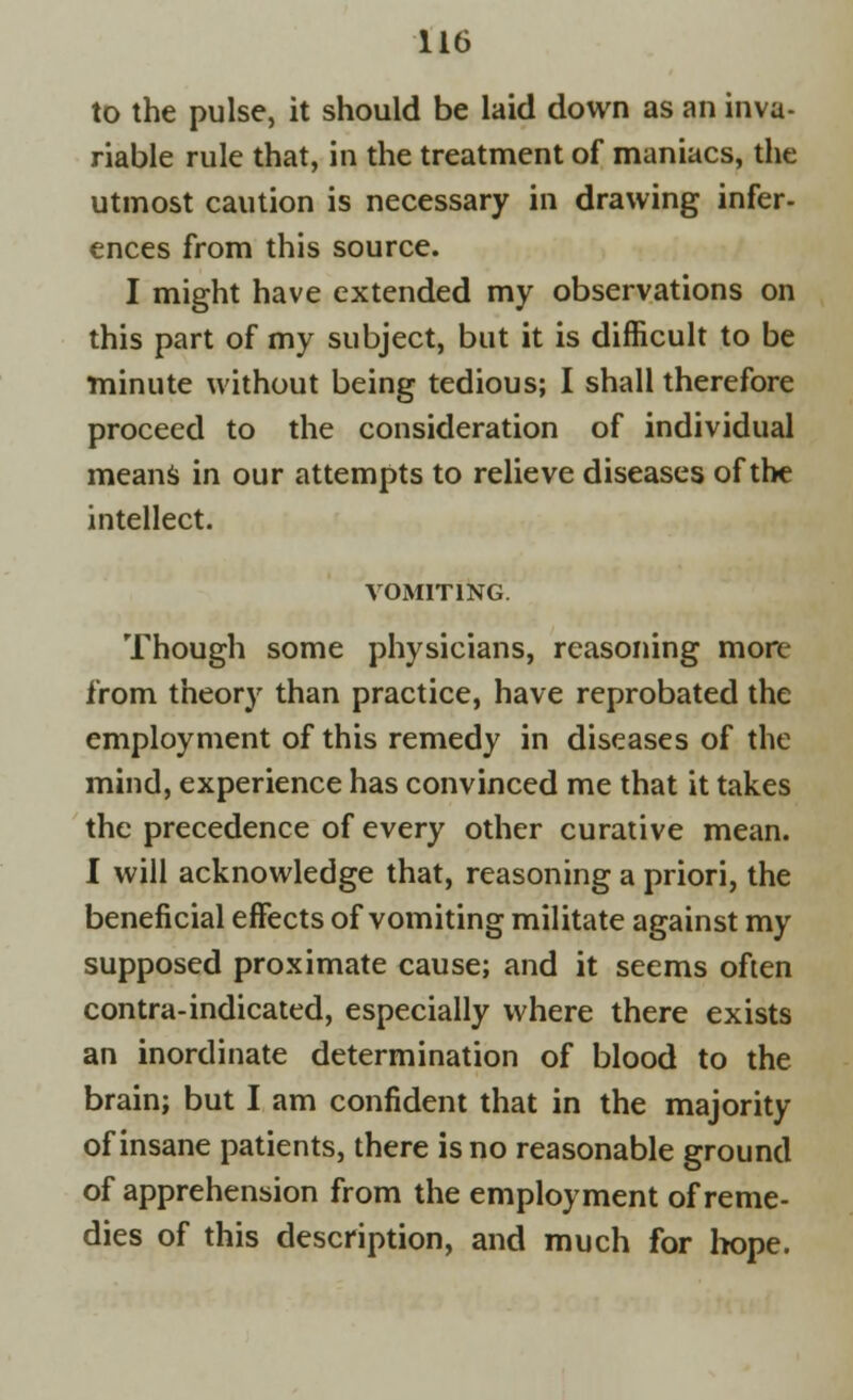 to the pulse, it should be laid down as an inva- riable rule that, in the treatment of maniacs, the utmost caution is necessary in drawing infer- ences from this source. I might have extended my observations on this part of my subject, but it is difficult to be minute without being tedious; I shall therefore proceed to the consideration of individual means in our attempts to relieve diseases of the intellect. VOMITING. Though some physicians, reasoning more from theory than practice, have reprobated the employment of this remedy in diseases of the mind, experience has convinced me that it takes the precedence of every other curative mean. I will acknowledge that, reasoning a priori, the beneficial effects of vomiting militate against my supposed proximate cause; and it seems often contra-indicated, especially where there exists an inordinate determination of blood to the brain; but I am confident that in the majority of insane patients, there is no reasonable ground of apprehension from the employment of reme- dies of this description, and much for hope.