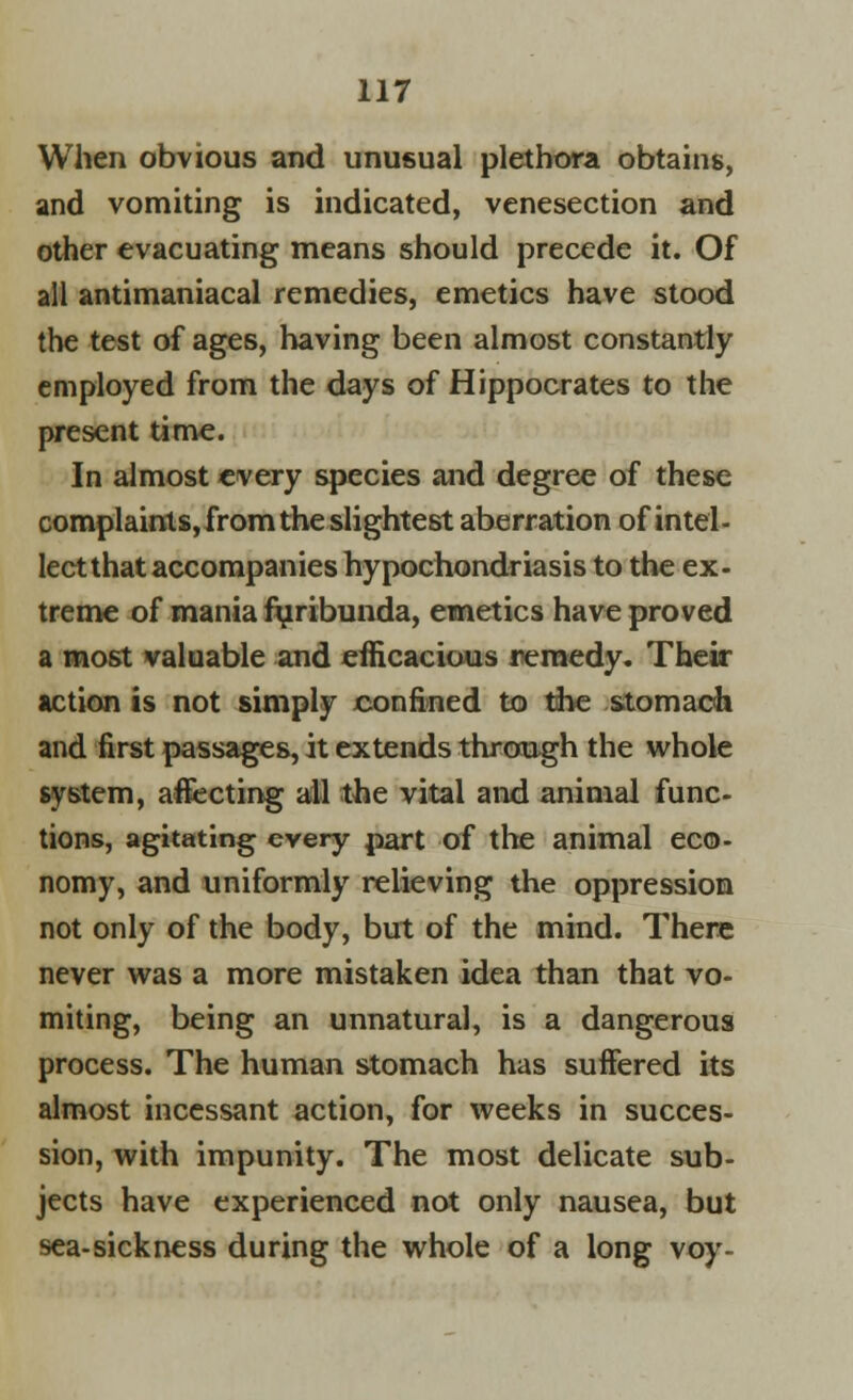 When obvious and unusual plethora obtains, and vomiting is indicated, venesection and other evacuating means should precede it. Of all antimaniacal remedies, emetics have stood the test of ages, having been almost constantly employed from the days of Hippocrates to the present time. In almost every species and degree of these complaints,from the slightest aberration of intel- lect that accompanies hypochondriasis to the ex- treme of mania furibunda, emetics have proved a most valuable and efficacious remedy. Their action is not simply confined to the stomach and first passages, it extends through the whole system, aflecting all the vital and animal func- tions, agitating every part of the animal eco- nomy, and uniformly relieving the oppression not only of the body, but of the mind. There never was a more mistaken idea than that vo- miting, being an unnatural, is a dangerous process. The human stomach has suffered its almost incessant action, for weeks in succes- sion, with impunity. The most delicate sub- jects have experienced not only nausea, but sea-sickness during the whole of a long voy-