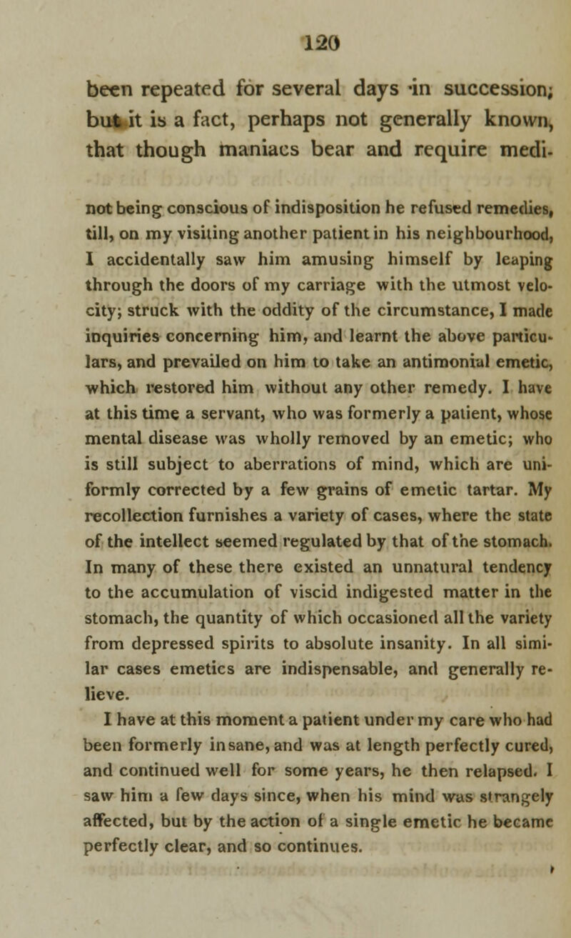 been repeated for several days -in succession; but it is a fact, perhaps not generally known, that though maniacs bear and require medi- not being conscious of indisposition he refused remedies, till, on my visiting another patient in his neighbourhood, I accidentally saw him amusing himself by leaping through the doors of my carriage with the utmost velo- city; struck with the oddity of the circumstance, I made inquiries concerning him, and learnt the above particu- lars, and prevailed on him to take an antimonial emetic, which restored him without any other remedy. I have at this time a servant, who was formerly a patient, whose mental disease was wholly removed by an emetic; who is still subject to aberrations of mind, which are uni- formly corrected by a few grains of emetic tartar. My recollection furnishes a variety of cases, where the state of the intellect seemed regulated by that of the stomach. In many of these there existed an unnatural tendency to the accumulation of viscid indigested matter in the stomach, the quantity of which occasioned all the variety from depressed spirits to absolute insanity. In all simi- lar cases emetics are indispensable, and generally re- lieve. I have at this moment a patient under my care who had been formerly insane, and was at length perfectly cured, and continued well for some years, he then relapsed. I saw him a few days since, when his mind was strangely affected, but by the action of a single emetic he became perfectly clear, and so continues.