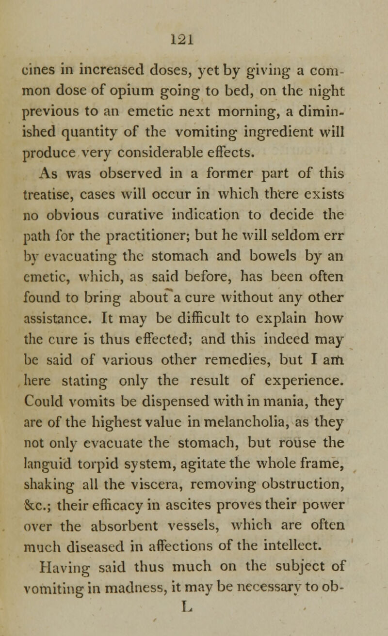 cines in increased doses, yet by giving a com- mon dose of opium going to bed, on the night previous to an emetic next morning, a dimin- ished quantity of the vomiting ingredient will produce very considerable effects. As was observed in a former part of this treatise, cases will occur in which there exists no obvious curative indication to decide the path for the practitioner; but he will seldom err by evacuating the stomach and bowels by an emetic, which, as said before, has been often found to bring abouFa cure without any other assistance. It may be difficult to explain how the cure is thus effected; and this indeed may be said of various other remedies, but I am here stating only the result of experience. Could vomits be dispensed with in mania, they are of the highest value in melancholia, as they not only evacuate the stomach, but rouse the languid torpid system, agitate the whole frame, shaking all the viscera, removing obstruction, &c.; their efficacy in ascites proves their power over the absorbent vessels, which are often much diseased in affections of the intellect. Having said thus much on the subject of vomiting in madness, it may be necessary to ob- L