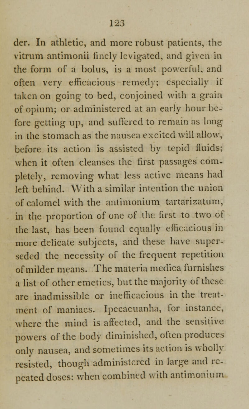 der. In athletic, and more robust patients, the vitrum antimonii finely levigated, and given in the form of a bolus, is a most powerful, and often very efficacious remedy; especially if taken on going to bed, conjoined with a grain of opium; or administered at an early hour be- fore getting up, and suffered to remain as long in the stomach as the nausea excited will allow, before its action is assisted by tepid fluids; when it often cleanses the first passages com- pletely, removing what less active means had left behind. With a similar intention the union of calomel with the antimonium tartarizatum, in the proportion of one of the first to two of the last, has been found equally efficacious in more delicate subjects, and these have super- seded the necessity of the frequent repetition of milder means. The materia medica furnishes a list of other emetics, but the majority of these are inadmissible or inefficacious in the treat- ment of maniacs. Ipecacuanha, for instance, where the mind is affected, and the sensitive powers of the body diminished, often produces only nausea, and sometimes its action is wholly resisted, though administered in large and re- peated doses: when combined with antimonium