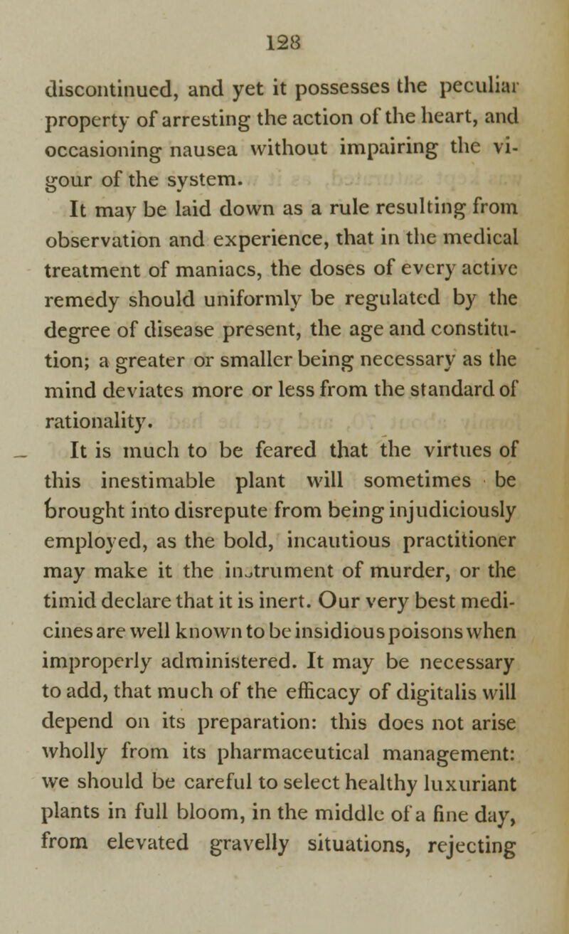 discontinued, and yet it possesses the peculiar property of arresting the action of the heart, and occasioning nausea without impairing the vi- gour of the system. It may be laid down as a rule resulting from observation and experience, that in the medical treatment of maniacs, the doses of every active remedy should uniformly be regulated by the degree of disease present, the age and constitu- tion; a greater or smaller being necessary as the mind deviates more or less from the standard of rationality. It is much to be feared that the virtues of this inestimable plant will sometimes be brought into disrepute from being injudiciously employed, as the bold, incautious practitioner may make it the instrument of murder, or the timid declare that it is inert. Our very best medi- cines are well known to be insidious poisons when improperly administered. It may be necessary to add, that much of the efficacy of digitalis will depend on its preparation: this does not arise wholly from its pharmaceutical management: we should be careful to select healthy luxuriant plants in full bloom, in the middle of a fine day, from elevated gravelly situations, rejecting