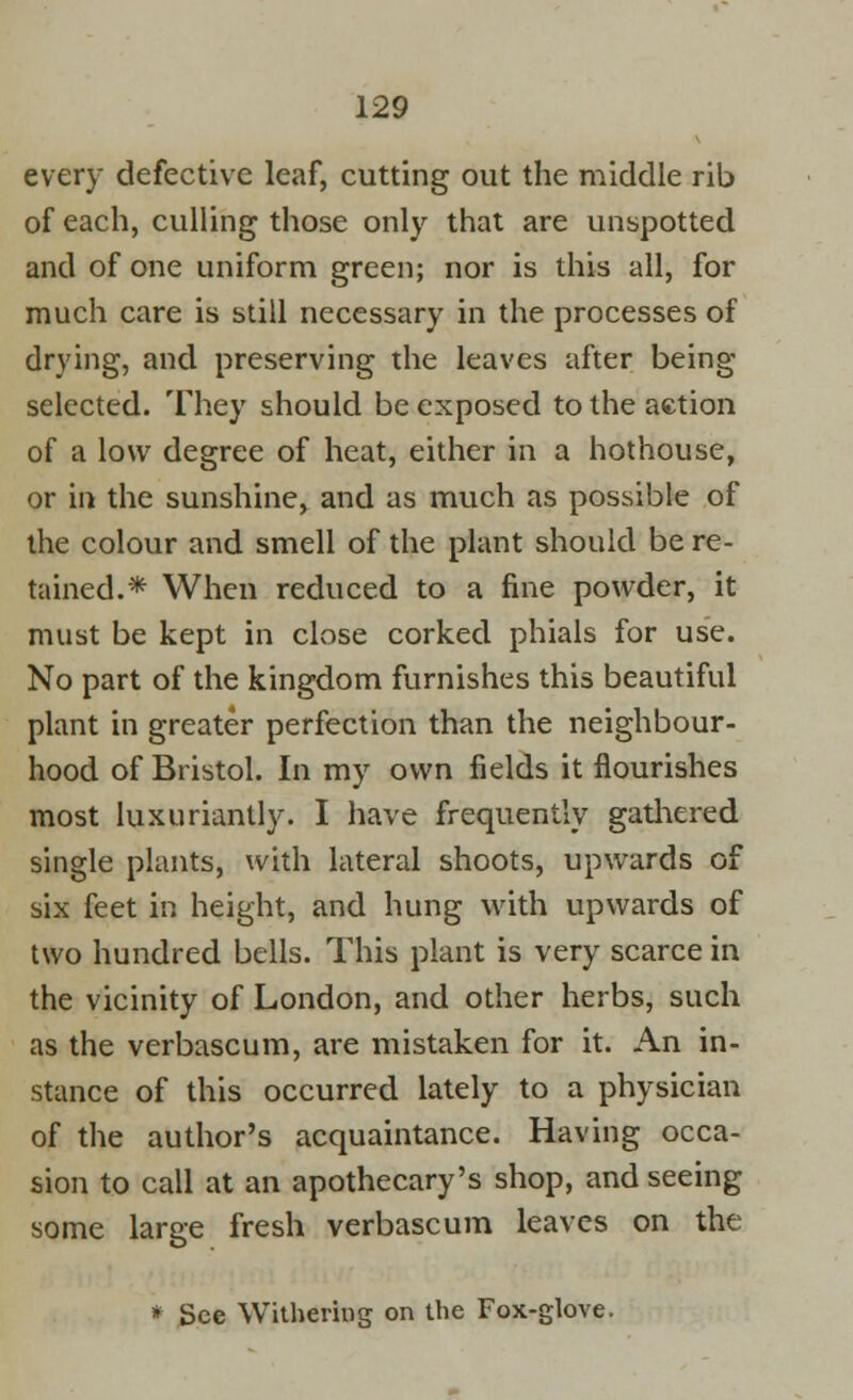 every defective leaf, cutting out the middle rib of each, culling those only that are unspotted and of one uniform green; nor is this all, for much care is still necessary in the processes of drying, and preserving the leaves after being- selected. They should be exposed to the action of a low degree of heat, either in a hothouse, or in the sunshine, and as much as possible of the colour and smell of the plant should be re- tained.* When reduced to a fine powder, it must be kept in close corked phials for use. No part of the kingdom furnishes this beautiful plant in greater perfection than the neighbour- hood of Bristol. In my own fields it flourishes most luxuriantly. I have frequently gathered single plants, with lateral shoots, upwards of six feet in height, and hung with upwards of two hundred bells. This plant is very scarce in the vicinity of London, and other herbs, such as the verbascum, are mistaken for it. An in- stance of this occurred lately to a physician of the author's acquaintance. Having occa- sion to call at an apothecary's shop, and seeing some large fresh verbascum leaves on the * See Withering on the Fox-glove.