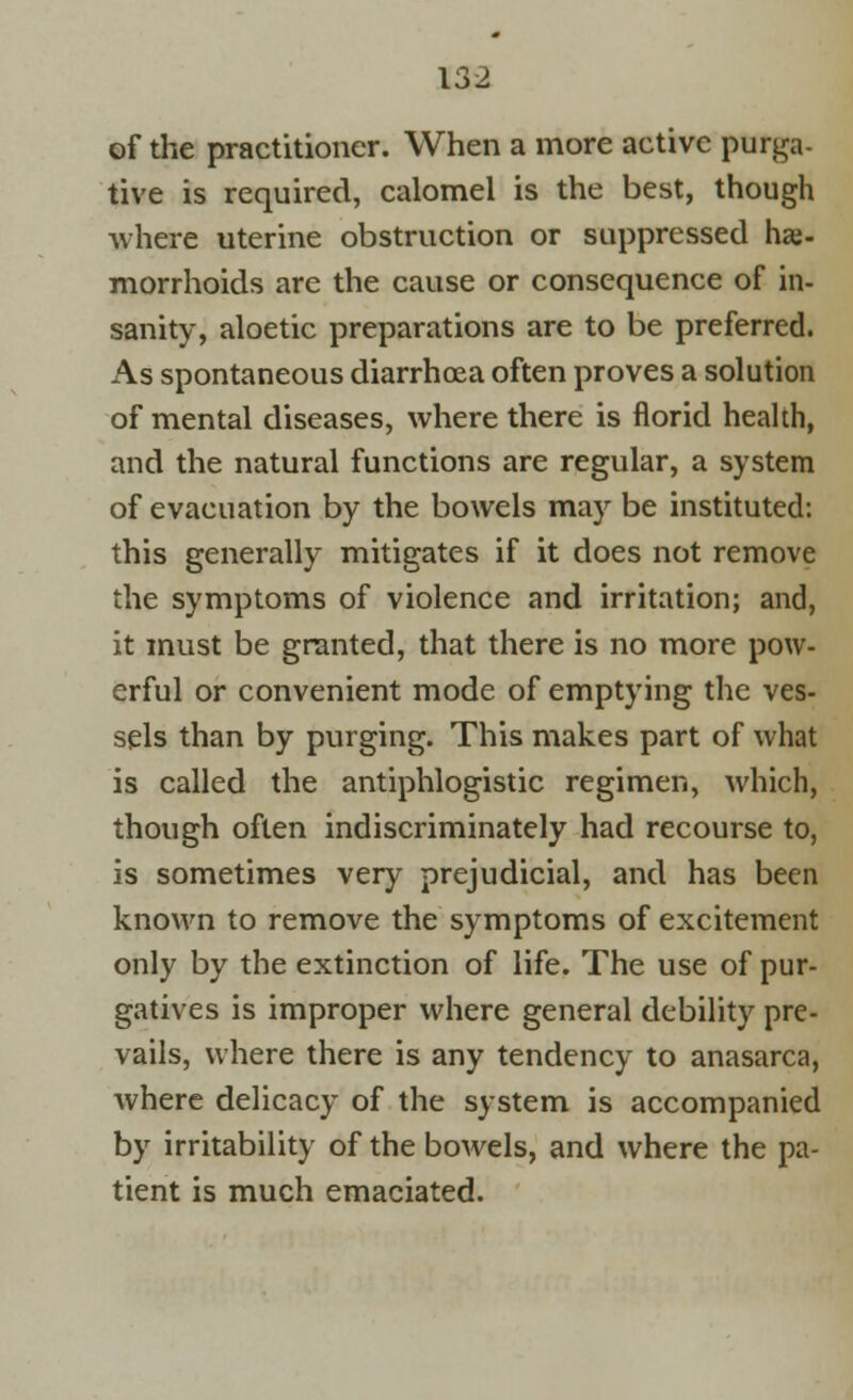 of the practitioner. When a more active purga- tive is required, calomel is the best, though where uterine obstruction or suppressed hae- morrhoids are the cause or consequence of in- sanity, aloetic preparations are to be preferred. As spontaneous diarrhoea often proves a solution of mental diseases, where there is florid health, and the natural functions are regular, a system of evacuation by the bowels may be instituted: this generally mitigates if it does not remove the symptoms of violence and irritation; and, it must be granted, that there is no more pow- erful or convenient mode of emptying the ves- sels than by purging. This makes part of what is called the antiphlogistic regimen, which, though often indiscriminately had recourse to, is sometimes very prejudicial, and has been known to remove the symptoms of excitement only by the extinction of life. The use of pur- gatives is improper where general debility pre- vails, where there is any tendency to anasarca, where delicacy of the system is accompanied by irritability of the bowels, and where the pa- tient is much emaciated.