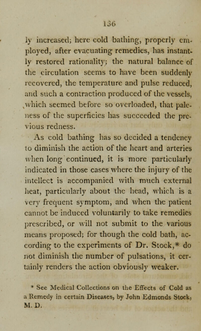 ly increased; here cold bathing, properly em- ployed, after evacuating remedies, has instant- ly restored rationality; the natural balance of the circulation seems to have been suddenly recovered, the temperature and pulse reduced, and such a contraction produced of the vessels, N which seemed before so overloaded, that pale- ness of the superficies has succeeded the pre- vious redness. As cold bathing has so decided a tendency to diminish the action of the heart and arteries when long continued, it is more particularly indicated in those cases where the injury of the intellect is accompanied with much external heat, particularly about the head, which is a very frequent symptom, and when the patient cannot be induced voluntarily to take remedies prescribed, or will not submit to the various means proposed; for though the cold bath, ac- cording to the experiments of Dr. Stock,* do not diminish the number of pulsations, it cer- tainly renders the action obviously weaker. * See Medical Collections on the Effects of Cold as a Remedy in certain Diseases, by John Edmonds Stock, M. D.