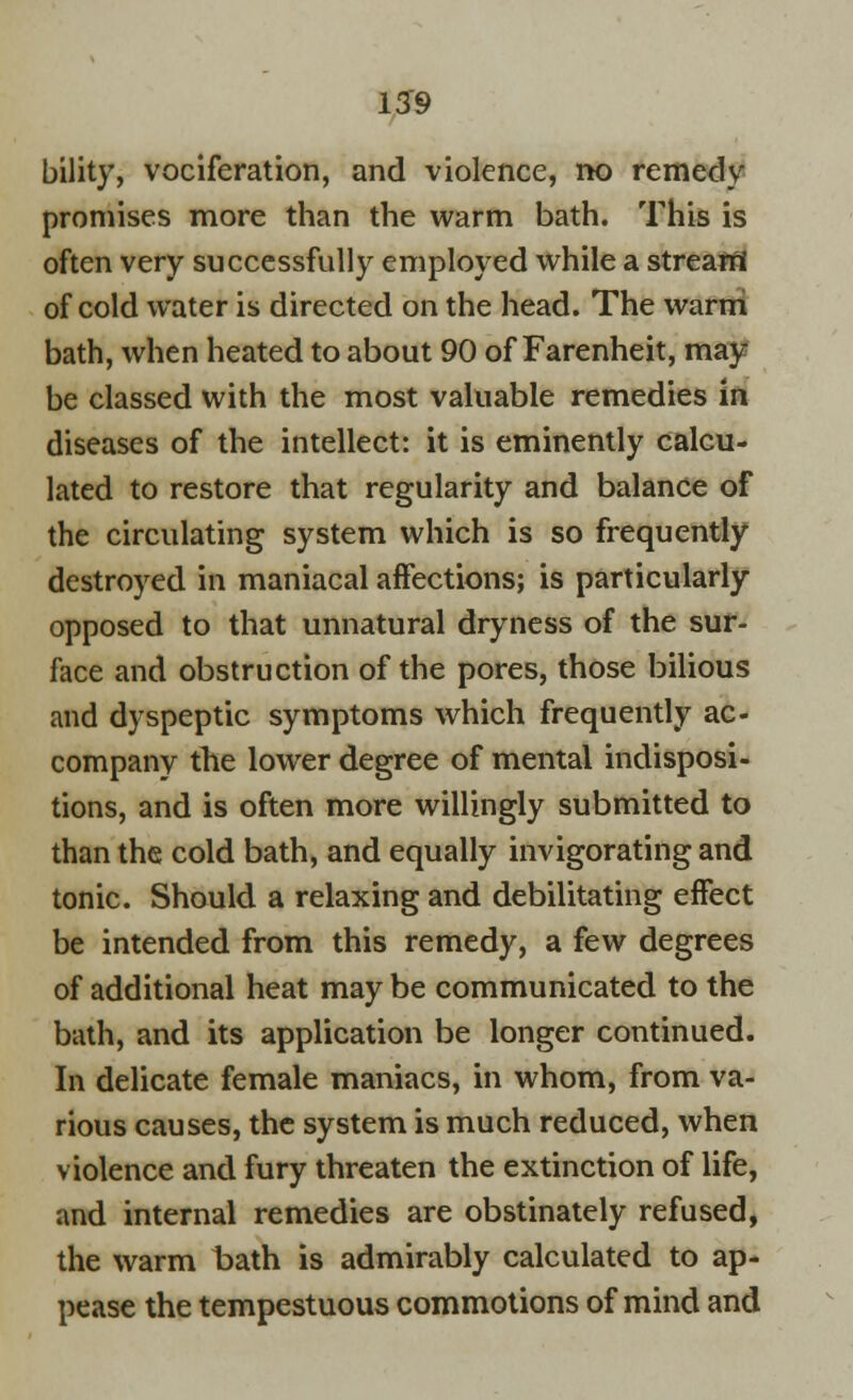 bility, vociferation, and violence, no remedy promises more than the warm bath. This is often very successfully employed while a stream of cold water is directed on the head. The warm bath, when heated to about 90 of Farenheit, may- be classed with the most valuable remedies in diseases of the intellect: it is eminently calcu- lated to restore that regularity and balance of the circulating system which is so frequently destroyed in maniacal affections; is particularly opposed to that unnatural dryness of the sur- face and obstruction of the pores, those bilious and dyspeptic symptoms which frequently ac- company the lower degree of mental indisposi- tions, and is often more willingly submitted to than the cold bath, and equally invigorating and tonic. Should a relaxing and debilitating effect be intended from this remedy, a few degrees of additional heat may be communicated to the bath, and its application be longer continued. In delicate female maniacs, in whom, from va- rious causes, the system is much reduced, when violence and fury threaten the extinction of life, and internal remedies are obstinately refused, the warm bath is admirably calculated to ap- pease the tempestuous commotions of mind and