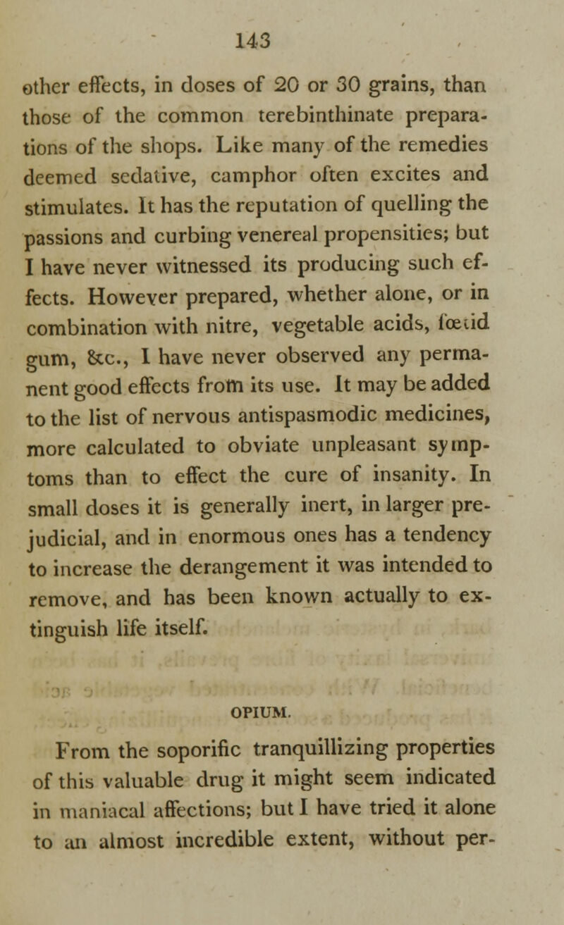 other effects, in doses of 20 or 30 grains, than those of the common terebinthinate prepara- tions of the shops. Like many of the remedies deemed sedative, camphor often excites and stimulates. It has the reputation of quelling the passions and curbing venereal propensities; but I have never witnessed its producing such ef- fects. However prepared, whether alone, or in combination with nitre, vegetable acids, foetid gum, &c, I have never observed any perma- nent good effects from its use. It may be added to the list of nervous antispasmodic medicines, more calculated to obviate unpleasant symp- toms than to effect the cure of insanity. In small doses it is generally inert, in larger pre- judicial, and in enormous ones has a tendency to increase the derangement it was intended to remove, and has been known actually to ex- tinguish life itself. OPIUM. From the soporific tranquillizing properties of this valuable drug it might seem indicated in maniacal affections; but I have tried it alone to an almost incredible extent, without per-