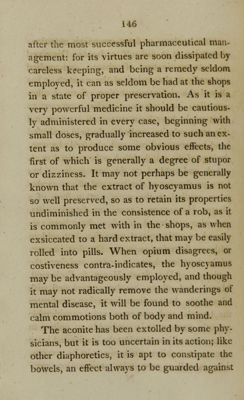 after the most successful pharmaceutical man- agement: for its virtues are soon dissipated by careless keeping, and being a remedy seldom employed, it can as seldom be had at the shops in a state of proper preservation. As it is a very powerful medicine it should be cautious- ly administered in every case, beginning with small doses, gradually increased to such an ex- tent as to produce some obvious effects, the first of which is generally a degree of stupor or dizziness. It may not perhaps be generally known that the extract of hyoscyamus is not so well preserved, so as to retain its properties undiminished in the consistence of a rob, as it is commonly met with in the shops, as when exsiccated to a hard extract, that may be easily rolled into pills. When opium disagrees, or costiveness contra-indicates, the hyoscyamus may be advantageously employed, and though it may not radically remove the wanderings of mental disease, it will be found to soothe and calm commotions both of body and mind. The aconite has been extolled by some phy- sicians, but it is too uncertain in its action; like other diaphoretics, it is apt to constipate the bowels, an effect always to be guarded against