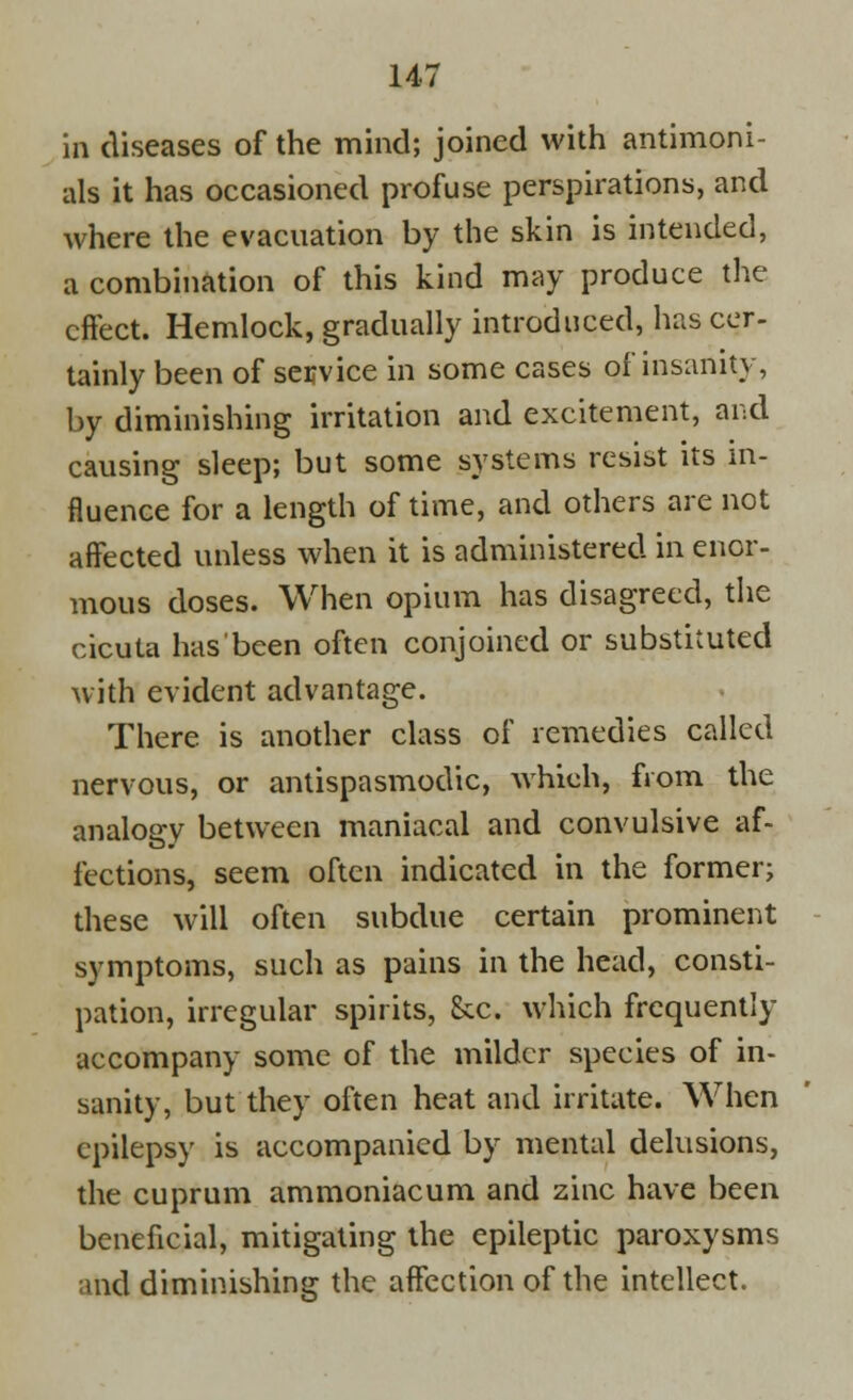 in diseases of the mind; joined with antimoni- als it has occasioned profuse perspirations, and where the evacuation by the skin is intended, a combination of this kind may produce the effect. Hemlock, gradually introduced, has cer- tainly been of service in some cases of insanity, by diminishing irritation and excitement, and causing sleep; but some systems resist its in- fluence for a length of time, and others are not affected unless when it is administered in enor- mous doses. When opium has disagreed, the cicuta has been often conjoined or substituted with evident advantage. There is another class of remedies called nervous, or antispasmodic, which, from the analogy between maniacal and convulsive af- fections, seem often indicated in the former; these will often subdue certain prominent symptoms, such as pains in the head, consti- pation, irregular spirits, Sec. which frcquently accompany some of the milder species of in- sanity, but they often heat and irritate. When epilepsy is accompanied by mental delusions, the cuprum ammoniac urn and zinc have been beneficial, mitigating the epileptic paroxysms and diminishing the affection of the intellect.