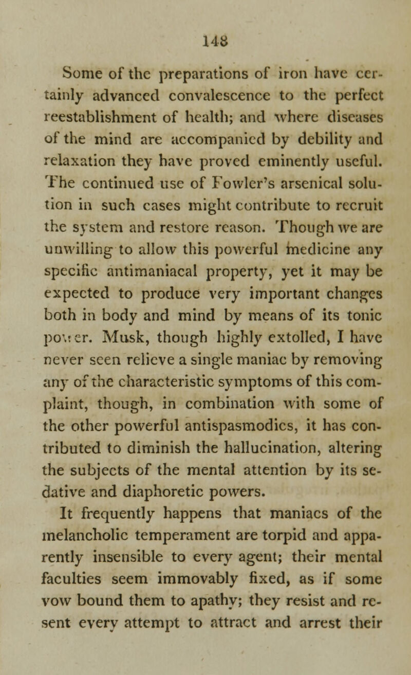 Some of the preparations of iron have cer- tainly advanced convalescence to the perfect reestablishment of health; and where diseases of the mind are accompanied by debility and relaxation they have proved eminently useful. The continued use of Fowler's arsenical solu- tion in such cases might contribute to recruit the system and restore reason. Though we are unwilling to allow this powerful medicine any specific antimaniacal property, yet it may be expected to produce very important changes both in body and mind by means of its tonic po\ter. Musk, though highly extolled, I have never seen relieve a single maniac by removing any of the characteristic symptoms of this com- plaint, though, in combination with some of the other powerful antispasmodics, it has con- tributed to diminish the hallucination, altering the subjects of the mental attention by its se- dative and diaphoretic powers. It frequently happens that maniacs of the melancholic temperament are torpid and appa- rently insensible to every agent; their mental faculties seem immovably fixed, as if some vow bound them to apathy; they resist and re- sent every attempt to attract and arrest their