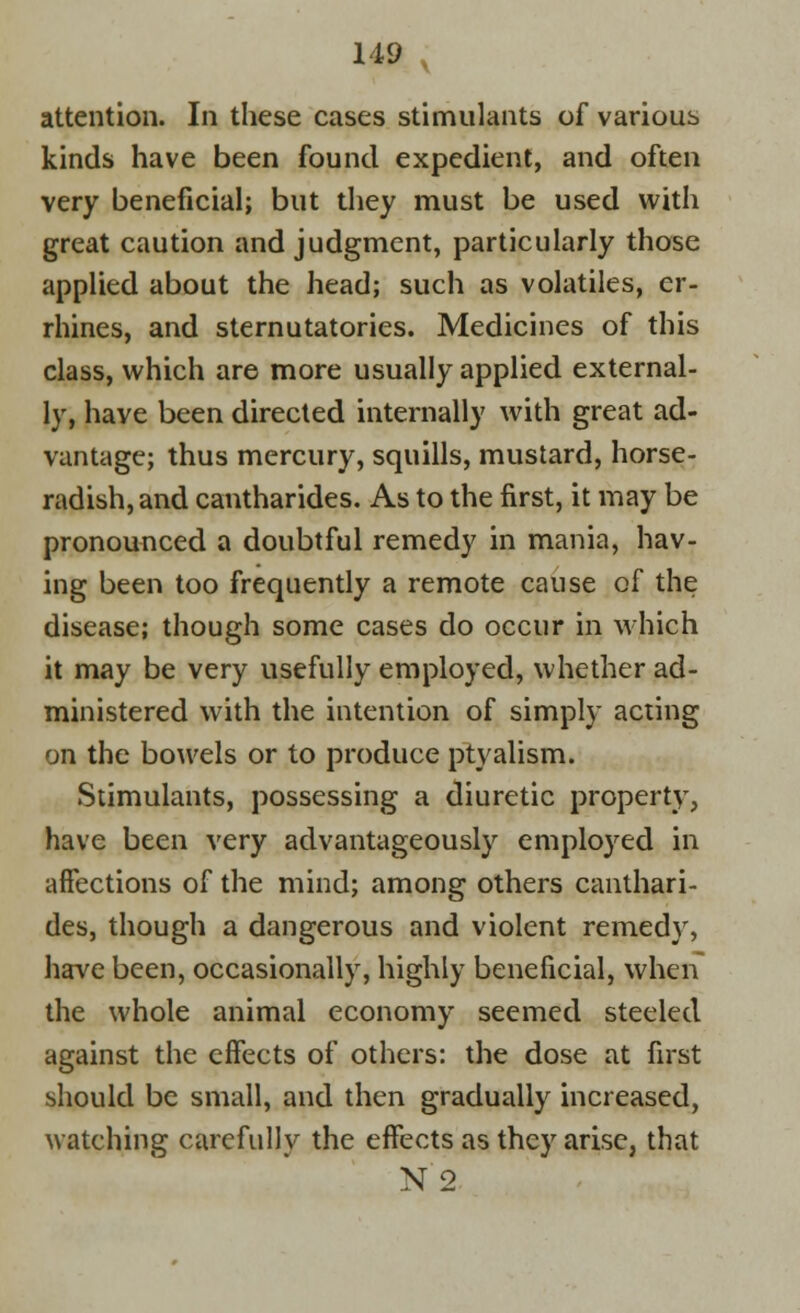 attention. In these cases stimulants of various kinds have been found expedient, and often very beneficial; but they must be used with great caution and judgment, particularly those applied about the head; such as volatiles, er- rhines, and sternutatories. Medicines of this class, which are more usually applied external- ly, have been directed internally with great ad- vantage; thus mercury, squills, mustard, horse- radish, and cantharides. As to the first, it may be pronounced a doubtful remedy in mania, hav- ing been too frequently a remote cause of the disease; though some cases do occur in which it may be very usefully employed, whether ad- ministered with the intention of simply acting on the bowels or to produce ptyalism. Stimulants, possessing a diuretic property, have been very advantageously employed in affections of the mind; among others canthari- des, though a dangerous and violent remedy, have been, occasionally, highly beneficial, when the whole animal economy seemed steeled against the effects of others: the dose at first should be small, and then gradually increased, watching carefully the effects as they arise, that N 2