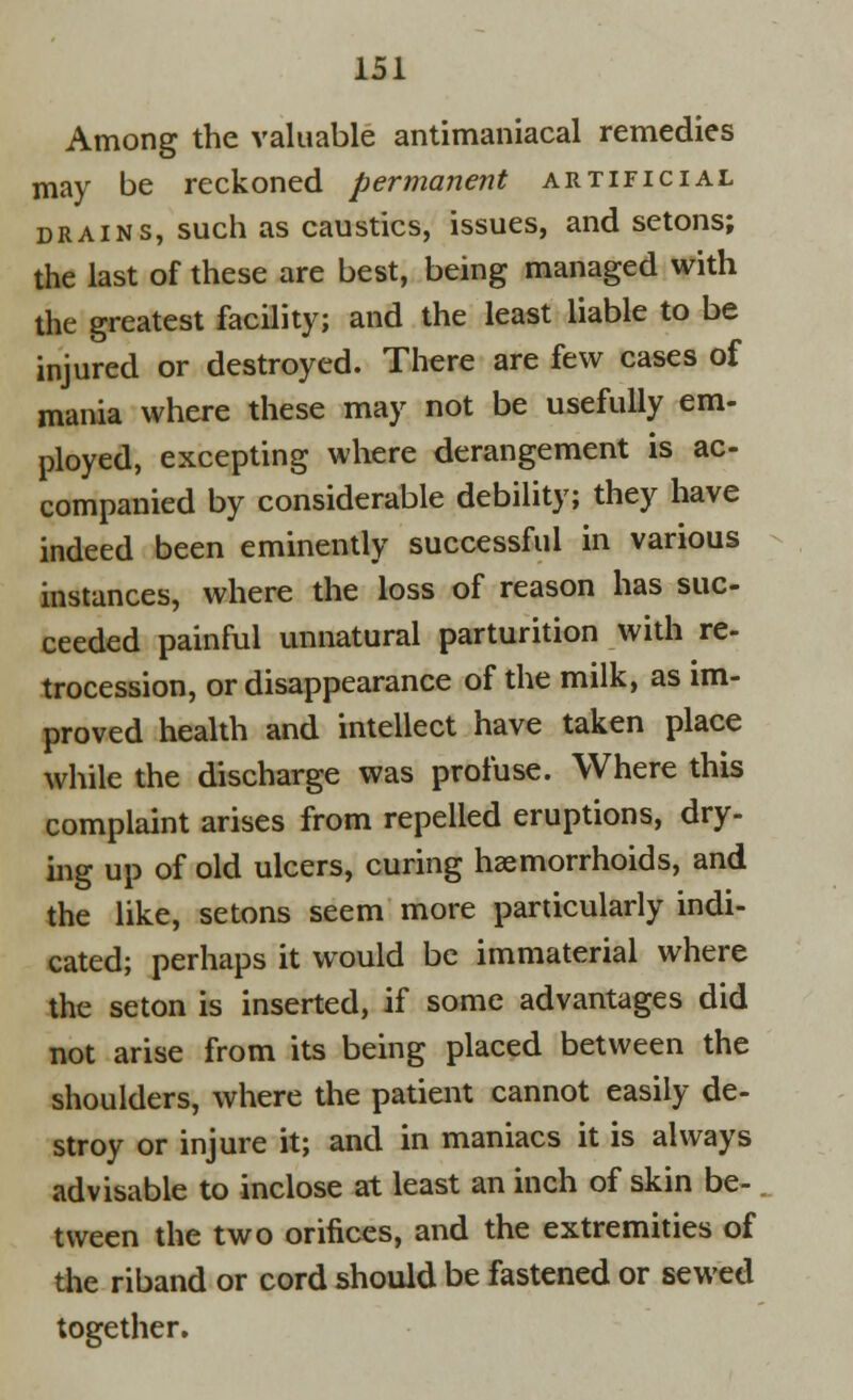 Among the valuable antimaniacal remedies may be reckoned permanent artificial drains, such as caustics, issues, and setons; the last of these are best, being managed with the greatest facility; and the least liable to be injured or destroyed. There are few cases of mania where these may not be usefully em- ployed, excepting where derangement is ac- companied by considerable debility; they have indeed been eminently successful in various instances, where the loss of reason has suc- ceeded painful unnatural parturition with re- trocession, or disappearance of the milk, as im- proved health and intellect have taken place while the discharge was profuse. Where this complaint arises from repelled eruptions, dry- ing up of old ulcers, curing haemorrhoids, and the like, setons seem more particularly indi- cated; perhaps it would be immaterial where the seton is inserted, if some advantages did not arise from its being placed between the shoulders, where the patient cannot easily de- stroy or injure it; and in maniacs it is always advisable to inclose at least an inch of skin be- tween the two orifices, and the extremities of the riband or cord should be fastened or sewed together.