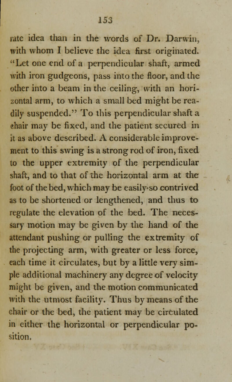 rate idea than in the words of Dr. Darwin, with whom I believe the idea first originated. Let one end of a perpendicular shaft, armed with iron gudgeons, pass into the floor, and the other into a beam in the ceiling, with an hori- zontal arm, to which a small bed might be rea- dily suspended. To this perpendicular shaft a chair may be fixed, and the patient secured in it as above described. A considerable improve- ment to this swing is a strong rod of iron, fixed to the upper extremity of the perpendicular shaft, and to that of the horizontal arm at the foot of the bed, which may be easily-so contrived as to be shortened or lengthened, and thus to regulate the elevation of the bed. The neces- sary motion may be given by the hand of the attendant pushing or pulling the extremity of the projecting arm, with greater or less force, each time it circulates, but by a little very sim- ple additional machinery any degree of velocity might be given, and the motion communicated with the utmost facility. Thus by means of the chair or the bed, the patient may be circulated in either the horizontal or perpendicular po- sition.