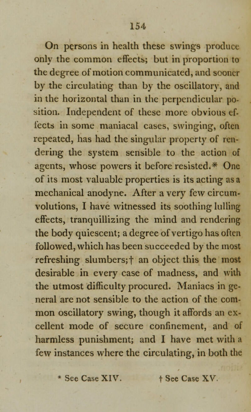 On persons in health these swings produce only the common effects; but in proportion to the degree of motion communicated, and sooner by the circulating than by the oscillatory, and in the horizontal than in the perpendicular po- sition. Independent of these more obvious ef- fects in some maniacal cases, swinging, often repeated, has had the singular property of ren- dering the system sensible to the action of agents, whose powers it before resisted.* One of its most valuable properties is its acting as a mechanical anodyne. After a very few circum- volutions, I have witnessed its soothing lulling effects, tranquillizing the mind and rendering the body quiescent; a degree of vertigo has often followed, which has been succeeded by the most refreshing slumbers;! an object this the most desirable in every case of madness, and with the utmost difficulty procured. Maniacs in ge- neral are not sensible to the action of the com- mon oscillatory swing, though it affords an ex- cellent mode of secure confinement, and of harmless punishment; and I have met with a few instances where the circulating, in both the * See Case XIV. f See Case XV.