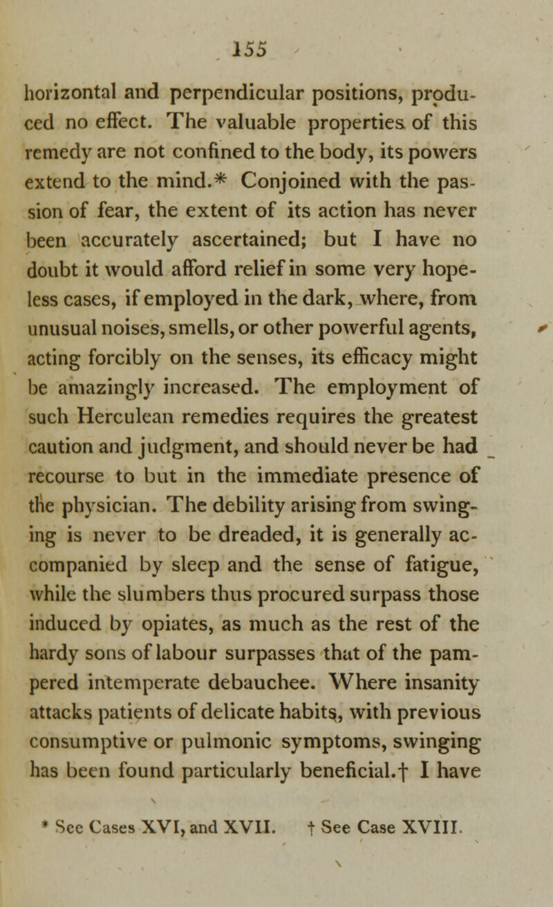 horizontal and perpendicular positions, produ- ced no effect. The valuable properties of this remedy are not confined to the body, its powers extend to the mind.* Conjoined with the pas- sion of fear, the extent of its action has never been accurately ascertained; but I have no doubt it would afford relief in some very hope- less cases, if employed in the dark, where, from unusual noises, smells, or other powerful agents, acting forcibly on the senses, its efficacy might be amazingly increased. The employment of such Herculean remedies requires the greatest caution and judgment, and should never be had recourse to but in the immediate presence of the physician. The debility arising from swing- ing is never to be dreaded, it is generally ac- companied by sleep and the sense of fatigue, while the slumbers thus procured surpass those induced by opiates, as much as the rest of the hardy sons of labour surpasses that of the pam- pered intemperate debauchee. Where insanity attacks patients of delicate habits, with previous consumptive or pulmonic symptoms, swinging has been found particularly beneficial, f I have * Sec Cases XVI, and XVII. t See Case XVIII,