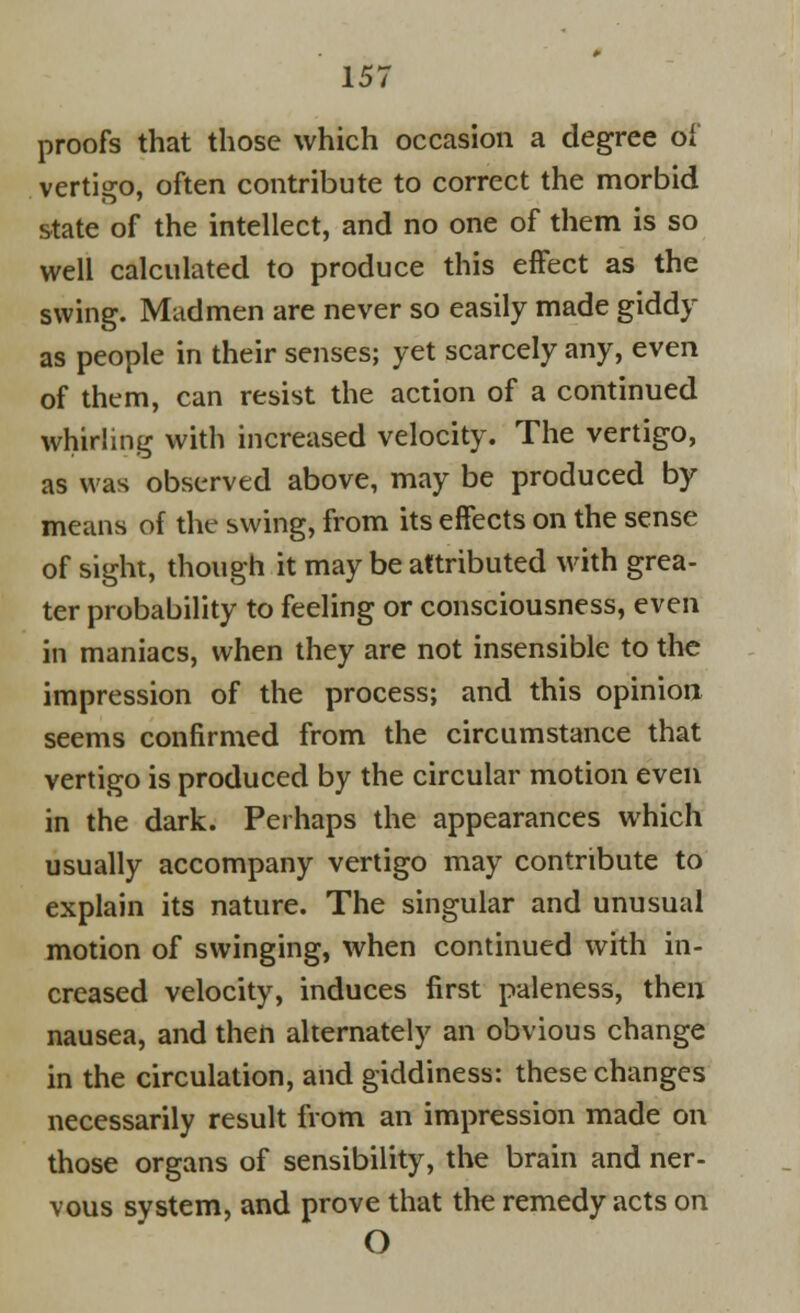 proofs that those which occasion a degree of vertigo, often contribute to correct the morbid state of the intellect, and no one of them is so well calculated to produce this effect as the swing. Madmen are never so easily made giddy as people in their senses; yet scarcely any, even of them, can resist the action of a continued whirling with increased velocity. The vertigo, as was observed above, may be produced by means of the swing, from its effects on the sense of sight, though it may be attributed with grea- ter probability to feeling or consciousness, even in maniacs, when they are not insensible to the impression of the process; and this opinion seems confirmed from the circumstance that vertigo is produced by the circular motion even in the dark. Perhaps the appearances which usually accompany vertigo may contribute to explain its nature. The singular and unusual motion of swinging, when continued with in- creased velocity, induces first paleness, then nausea, and then alternately an obvious change in the circulation, and giddiness: these changes necessarily result from an impression made on those organs of sensibility, the brain and ner- vous system, and prove that the remedy acts on O