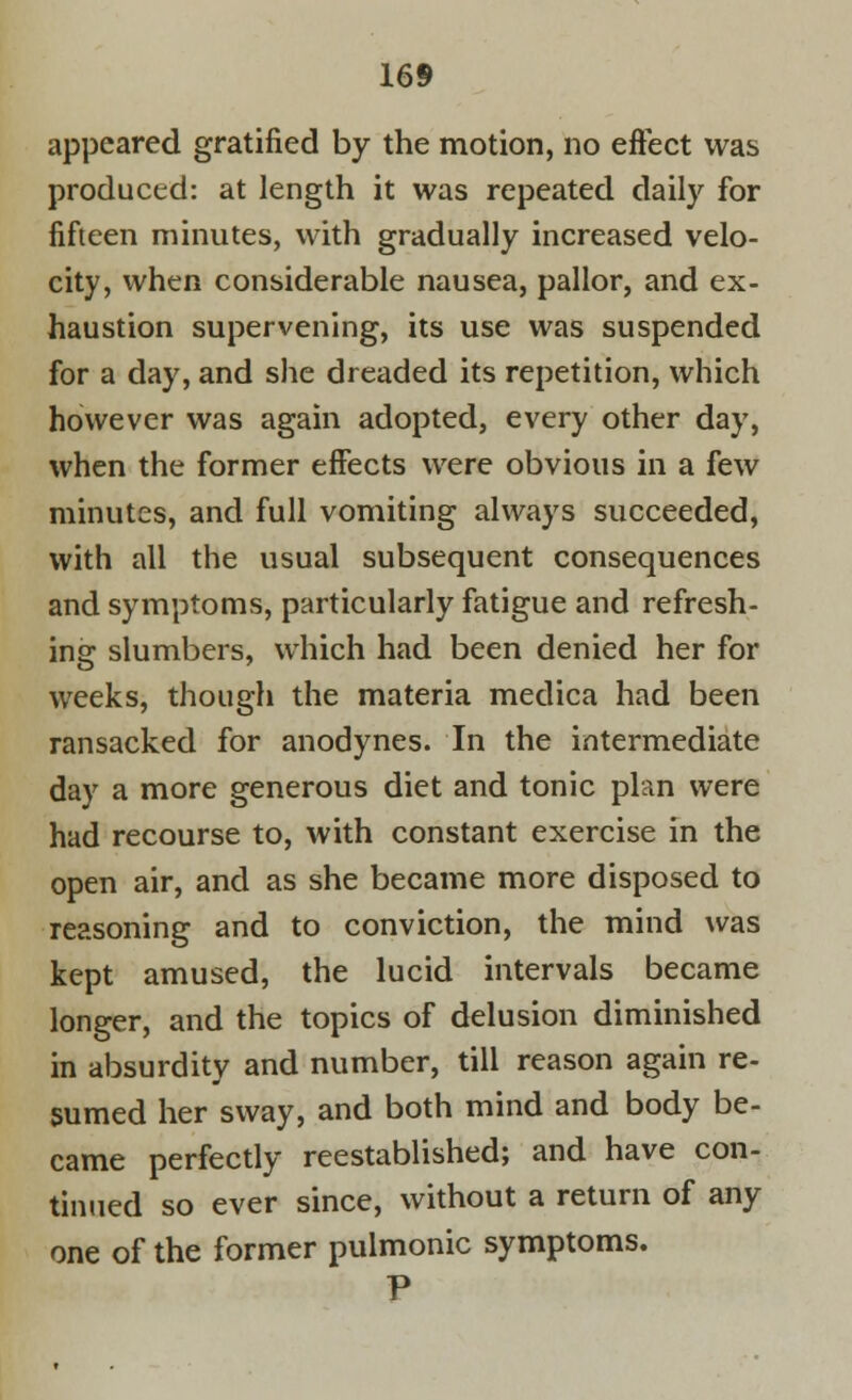 appeared gratified by the motion, no effect was produced: at length it was repeated daily for fifteen minutes, with gradually increased velo- city, when considerable nausea, pallor, and ex- haustion supervening, its use was suspended for a day, and she dreaded its repetition, which however was again adopted, every other day, when the former effects were obvious in a few minutes, and full vomiting always succeeded, with all the usual subsequent consequences and symptoms, particularly fatigue and refresh- ing slumbers, which had been denied her for weeks, though the materia medica had been ransacked for anodynes. In the intermediate day a more generous diet and tonic plan were had recourse to, with constant exercise in the open air, and as she became more disposed to reasoning and to conviction, the mind was kept amused, the lucid intervals became longer, and the topics of delusion diminished in absurdity and number, till reason again re- sumed her sway, and both mind and body be- came perfectly reestablished; and have con- tinued so ever since, without a return of any one of the former pulmonic symptoms. P