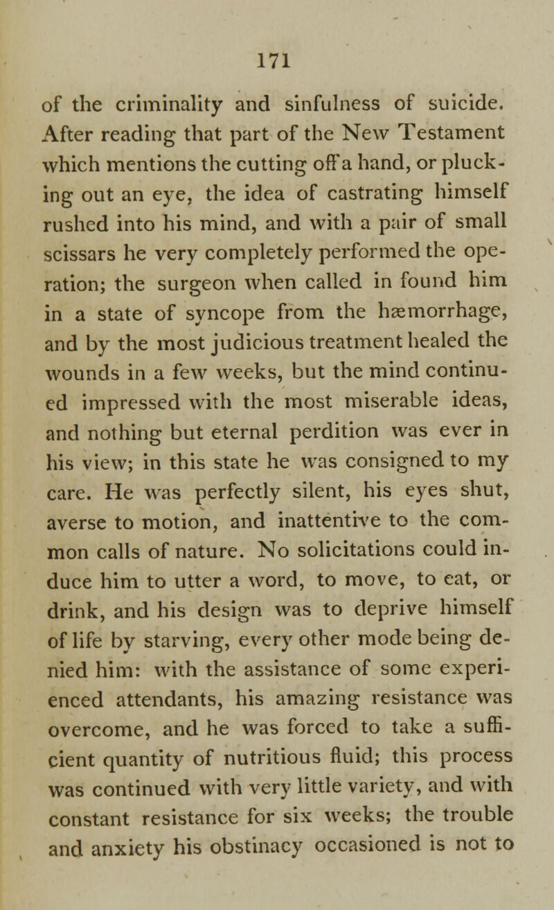 of the criminality and sinfulness of suicide. After reading that part of the New Testament which mentions the cutting off a hand, or pluck- ing out an eye, the idea of castrating himself rushed into his mind, and with a pair of small scissars he very completely performed the ope- ration; the surgeon when called in found him in a state of syncope from the haemorrhage, and by the most judicious treatment healed the wounds in a few weeks, but the mind continu- ed impressed with the most miserable ideas, and nothing but eternal perdition was ever in his view; in this state he was consigned to my care. He was perfectly silent, his eyes shut, averse to motion, and inattentive to the com- mon calls of nature. No solicitations could in- duce him to utter a word, to move, to eat, or drink, and his design was to deprive himself of life by starving, every other mode being de- nied him: with the assistance of some experi- enced attendants, his amazing resistance was overcome, and he was forced to take a suffi- cient quantity of nutritious fluid; this process was continued with very little variety, and with constant resistance for six weeks; the trouble and anxiety his obstinacy occasioned is not to