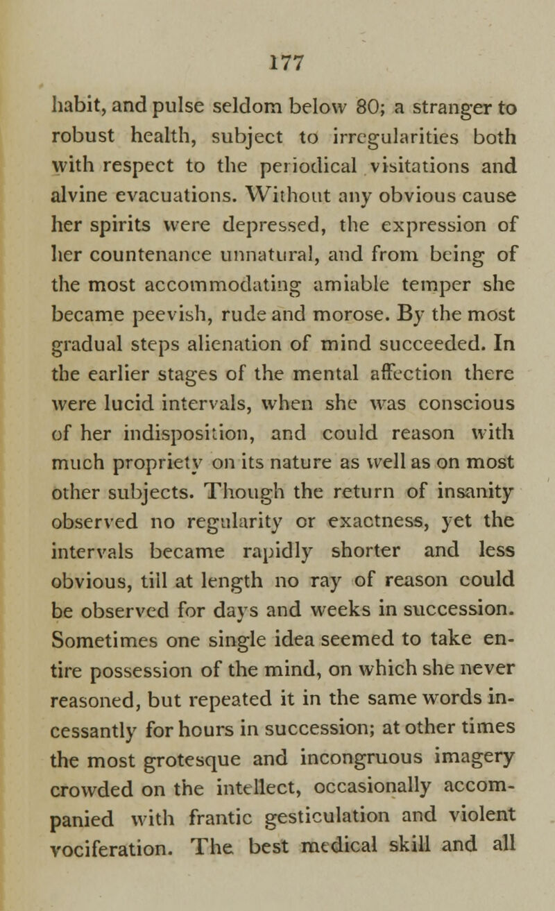 habit, and pulse seldom below 80; a stranger to robust health, subject to irregularities both with respect to the periodical visitations and alvine evacuations. Without any obvious cause her spirits were depressed, the expression of her countenance unnatural, and from being of the most accommodating amiable temper she became peevish, rude and morose. By the most gradual steps alienation of mind succeeded. In the earlier stages of the mental affection there were lucid intervals, when she was conscious of her indisposition, and could reason with much propriety on its nature as well as on most other subjects. Though the return of insanity observed no regularity or exactness, yet the intervals became rapidly shorter and less obvious, till at length no ray of reason could be observed for days and weeks in succession. Sometimes one single idea seemed to take en- tire possession of the mind, on which she never reasoned, but repeated it in the same words in- cessantly for hours in succession; at other times the most grotesque and incongruous imagery crowded on the intellect, occasionally accom- panied with frantic gesticulation and violent vociferation. The best medical skill and all