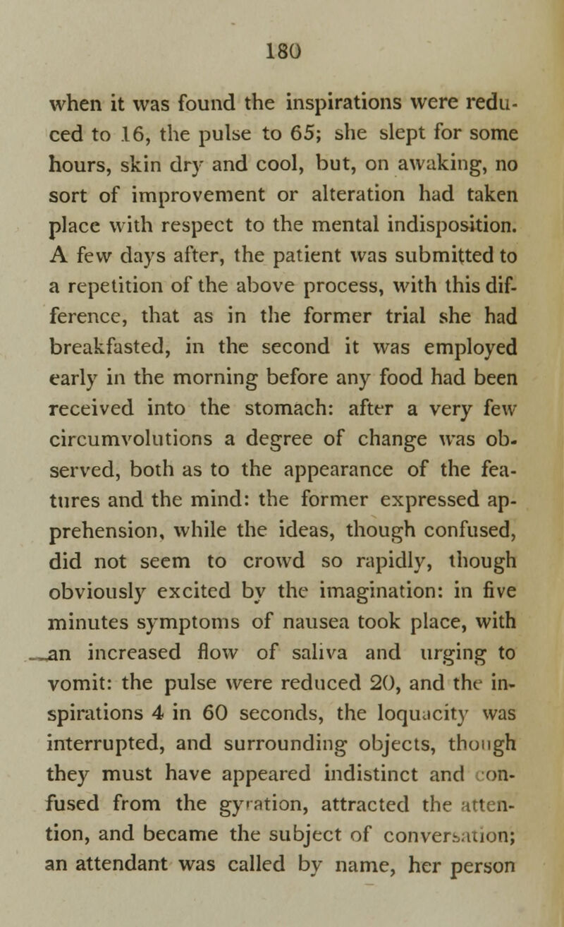 when it was found the inspirations were redu- ced to 16, the pulse to 65; she slept for some hours, skin dry and cool, but, on awaking, no sort of improvement or alteration had taken place with respect to the mental indisposition. A few days after, the patient was submitted to a repetition of the above process, with this dif- ference, that as in the former trial she had breakfasted, in the second it was employed early in the morning before any food had been received into the stomach: after a very few circumvolutions a degree of change was ob- served, both as to the appearance of the fea- tures and the mind: the former expressed ap- prehension, while the ideas, though confused, did not seem to crowd so rapidly, though obviously excited by the imagination: in five minutes symptoms of nausea took place, with _^an increased flow of saliva and urging to vomit: the pulse were reduced 20, and the in- spirations 4 in 60 seconds, the loquacity was interrupted, and surrounding objects, though they must have appeared indistinct and on- fused from the gyration, attracted the atten- tion, and became the subject of conversation'; an attendant was called by name, her person