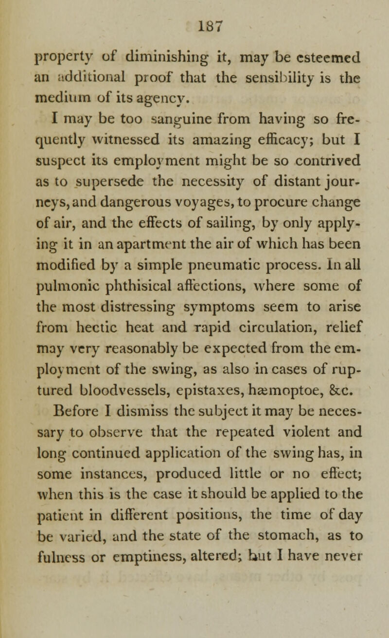 property of diminishing it, may be esteemed an additional proof that the sensibility is the medium of its agency. I may be too sanguine from having so fre- quently witnessed its amazing efficacy; but I suspect its employment might be so contrived as to supersede the necessity of distant jour- neys, and dangerous voyages, to procure change of air, and the effects of sailing, by only apply- ing it in an apartment the air of which has been modified by a simple pneumatic process. In all pulmonic phthisical affections, where some of the most distressing symptoms seem to arise from hectic heat and rapid circulation, relief may very reasonably be expected from the em- ployment of the swing, as also in cases of rup- tured bloodvessels, epistaxes, hasmoptoe, &c. Before I dismiss the subject it may be neces- sary to observe that the repeated violent and long continued application of the swing has, in some instances, produced little or no effect; when this is the case it should be applied to the patient in different positions, the time of day be varied, and the state of the stomach, as to fulness or emptiness, altered; hut I have never