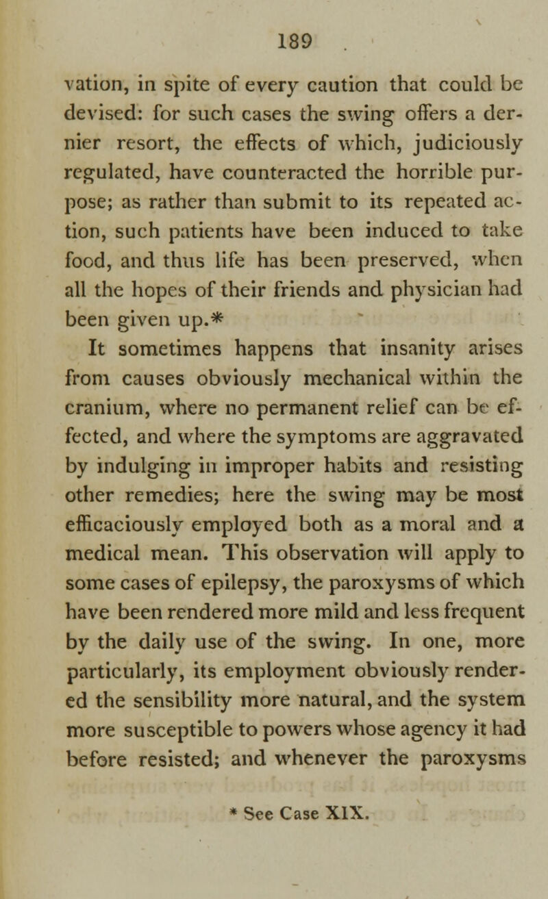 vation, in spite of every caution that could be devised: for such cases the swing oifers a der- nier resort, the effects of which, judiciously regulated, have counteracted the horrible pur- pose; as rather than submit to its repeated ac- tion, such patients have been induced to take food, and thus life has been preserved, when all the hopes of their friends and physician had been given up.* It sometimes happens that insanity arises from causes obviously mechanical within the cranium, where no permanent relief can be ef- fected, and where the symptoms are aggravated by indulging in improper habits and resisting other remedies; here the swing may be most efficaciously employed both as a moral and a medical mean. This observation will apply to some cases of epilepsy, the paroxysms of which have been rendered more mild and less frequent by the daily use of the swing. In one, more particularly, its employment obviously render- ed the sensibility more natural, and the system more susceptible to powers whose agency it had before resisted; and whenever the paroxysms * See Case XIX.