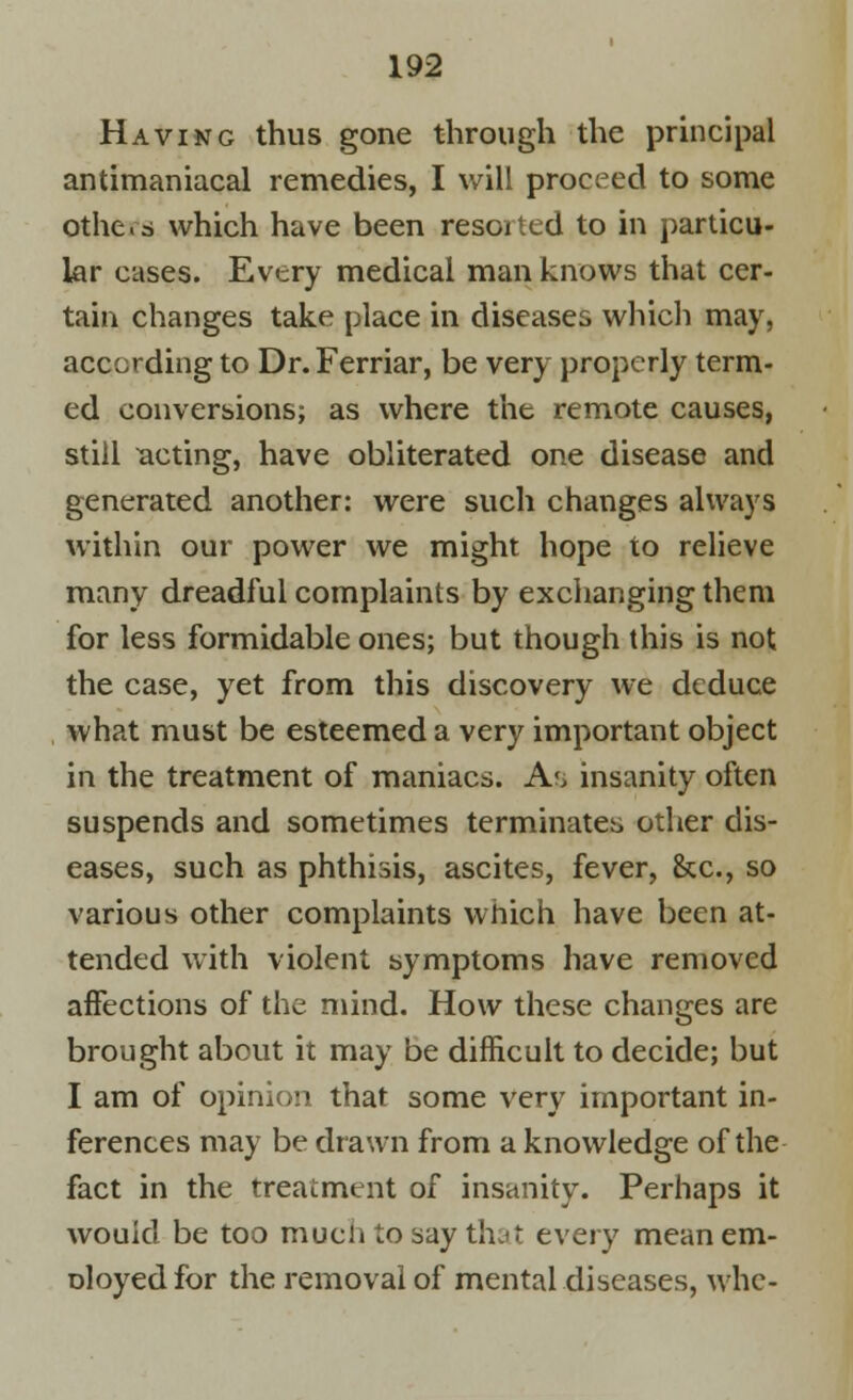 Having thus gone through the principal antimaniacal remedies, I will proceed to some othe.s which have been resorted to in particu- lar cases. Every medical man knows that cer- tain changes take place in diseases which may, according to Dr. Ferriar, be very properly term- ed conversions; as where the remote causes, still acting, have obliterated one disease and generated another: were such changes always within our power we might hope to relieve many dreadful complaints by exchanging them for less formidable ones; but though this is not the case, yet from this discovery we deduce what must be esteemed a very important object in the treatment of maniacs. A*, insanity often suspends and sometimes terminates other dis- eases, such as phthisis, ascites, fever, &c, so various other complaints which have been at- tended with violent symptoms have removed affections of the mind. How these changes are brought about it may be difficult to decide; but I am of opinion that some very important in- ferences may be drawn from a knowledge of the fact in the treatment of insanity. Perhaps it would be too much to say that every mean em- Dloyedfor the removal of mental diseases, whe-