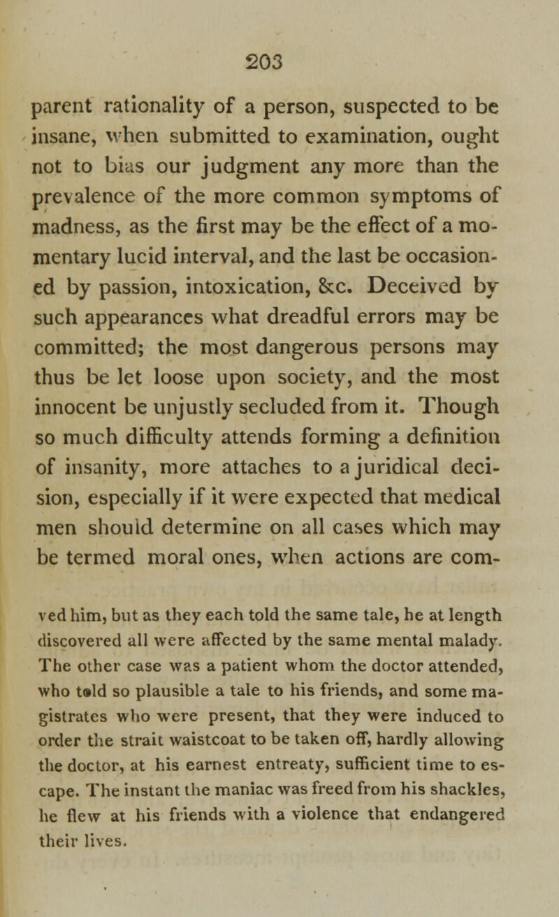 parent rationality of a person, suspected to be insane, when submitted to examination, ought not to bias our judgment any more than the prevalence of the more common symptoms of madness, as the first may be the effect of a mo- mentary lucid interval, and the last be occasion- ed by passion, intoxication, &c. Deceived by such appearances what dreadful errors may be committed; the most dangerous persons may thus be let loose upon society, and the most innocent be unjustly secluded from it. Though so much difficulty attends forming a definition of insanity, more attaches to a juridical deci- sion, especially if it were expected that medical men should determine on all cases which may be termed moral ones, when actions are com- ved him, but as they each told the same tale, he at length discovered all were affected by the same mental malady. The other case was a patient whom the doctor attended, who t»ld so plausible a tale to his friends, and some ma- gistrates who were present, that they were induced to order the strait waistcoat to be taken off, hardly allowing the doctor, at his earnest entreaty, sufficient time to es- cape. The instant the maniac was freed from his shackles, he flew at his friends with a violence that endangered their lives.