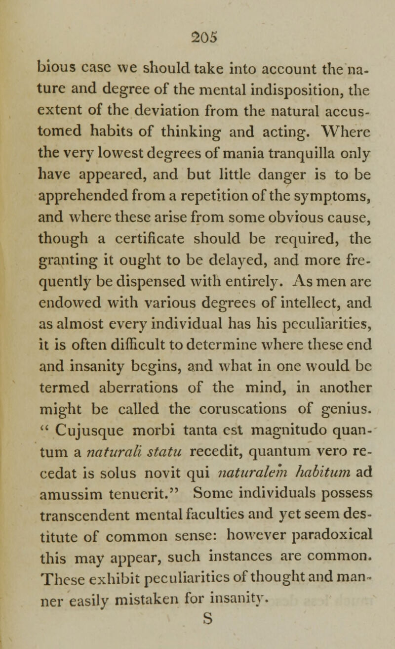 bious case we should take into account the na- ture and degree of the mental indisposition, the extent of the deviation from the natural accus- tomed habits of thinking and acting. Where the very lowest degrees of mania tranquilla only have appeared, and but little danger is to be apprehended from a repetition of the symptoms, and where these arise from some obvious cause, though a certificate should be required, the granting it ought to be delayed, and more fre- quently be dispensed with entirely. As men are endowed with various degrees of intellect, and as almost every individual has his peculiarities, it is often difficult to determine where these end and insanity begins, and what in one would be termed aberrations of the mind, in another might be called the coruscations of genius.  Cujusque morbi tanta est magnitudo quan- tum a naturali statu recedit, quantum vero re- cedat is solus novit qui naturalem habitum ad amussim tenuerit. Some individuals possess transcendent mental faculties and yet seem des- titute of common sense: however paradoxical this may appear, such instances are common. These exhibit peculiarities of thought and man- ner easily mistaken for insanity. S