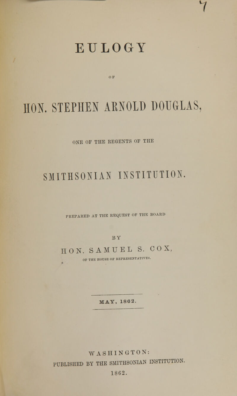 7 EULOGY HON. STEPHEN ARNOLD DOUGLAS. ONE OF THE REGENTS OF THE SMITHSONIAN INSTITUTION PREPARED AT THE REQUEST OF THE BOARD BY HON. SAMUEL S. 0 0 X, OF THE HOUSE OP REPRESENTATIVES. MAY, 1862. WASHINGTON: PUBLISHED BY THE SMITHSONIAN INSTITUTION. 1862.