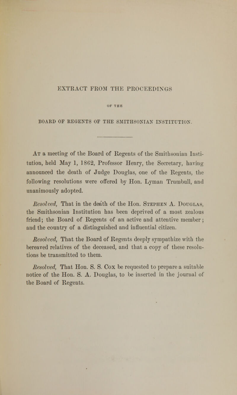 EXTRACT FROM THE PROCEEDINGS BOARD OF REGENTS OF THE SMITHSONIAN INSTITUTION. At a meeting of the Board of Regents of the Smithsonian Insti- tution, held May 1, 1862, Professor Henry, the Secretary, having announced the death of Judge Douglas, one of the Regents, the following resolutions were offered by Hon. Lyman Trumbull, and unanimously adopted. Resolved, That in the death of the Hon. Stephen A. Douglas, the Smithsonian Institution has been deprived of a most zealous friend; the Board of Regents of an active and attentive member; and the country of a distinguished and influential citizen. Resolved, That the Board of Regents deeply sympathize with the bereaved relatives of the deceased, and that a copy of these resolu- tions be transmitted to them. Resolved, That Hon. S. S. Cox be requested to prepare a suitable notice of the Hon. S. A. Douglas, to be inserted in the journal of the Board of Reseuts.