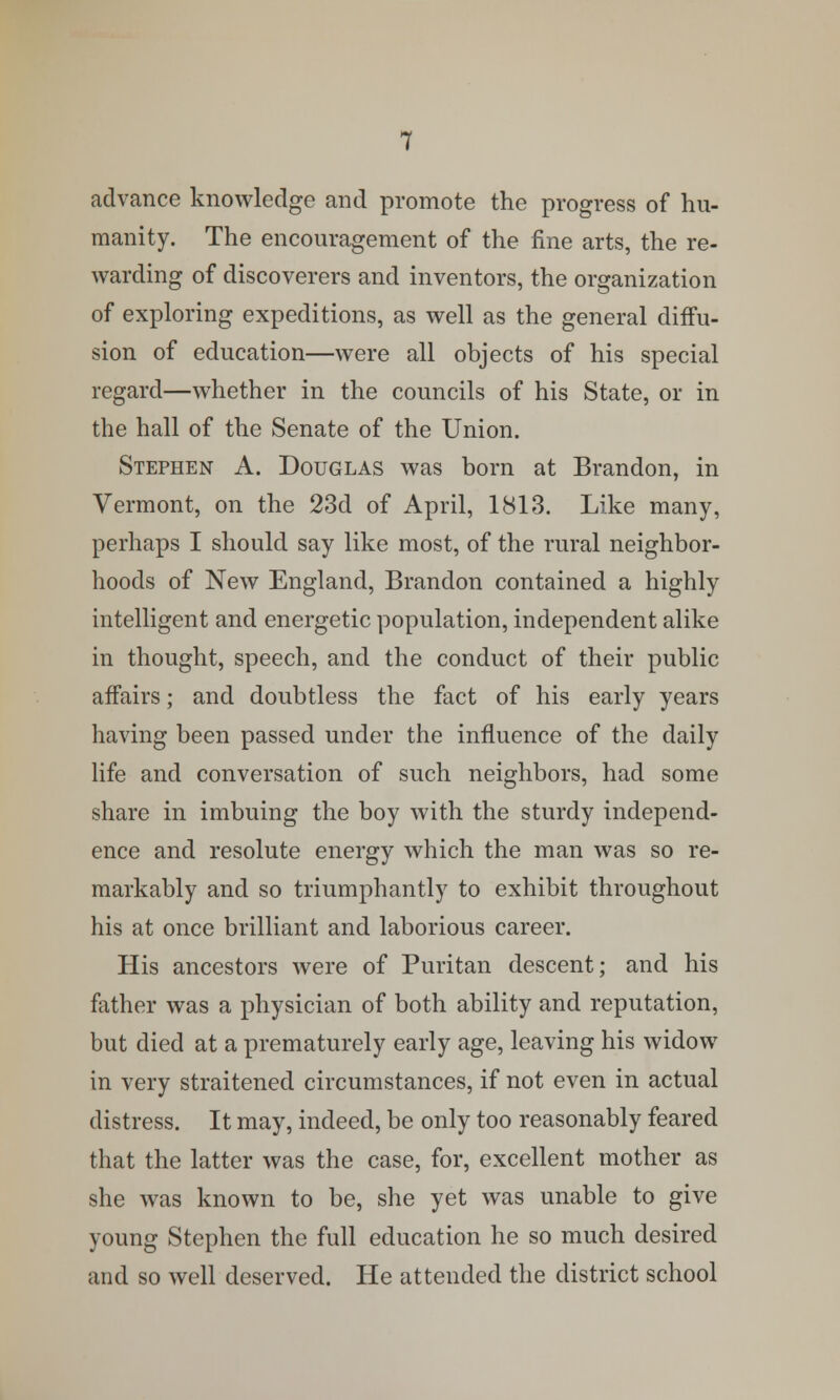 advance knowledge and promote the progress of hu- manity. The encouragement of the fine arts, the re- warding of discoverers and inventors, the organization of exploring expeditions, as well as the general diffu- sion of education—were all objects of his special regard—whether in the councils of his State, or in the hall of the Senate of the Union. Stephen A. Douglas was born at Brandon, in Vermont, on the 23d of April, 1813. Like many, perhaps I should say like most, of the rural neighbor- hoods of New England, Brandon contained a highly intelligent and energetic population, independent alike in thought, speech, and the conduct of their public affairs; and doubtless the fact of his early years having been passed under the influence of the daily life and conversation of such neighbors, had some share in imbuing the boy with the sturdy independ- ence and resolute energy which the man was so re- markably and so triumphantly to exhibit throughout his at once brilliant and laborious career. His ancestors were of Puritan descent; and his father was a physician of both ability and reputation, but died at a prematurely early age, leaving his widow in very straitened circumstances, if not even in actual distress. It may, indeed, be only too reasonably feared that the latter was the case, for, excellent mother as she was known to be, she yet was unable to give young Stephen the full education he so much desired and so well deserved. He attended the district school