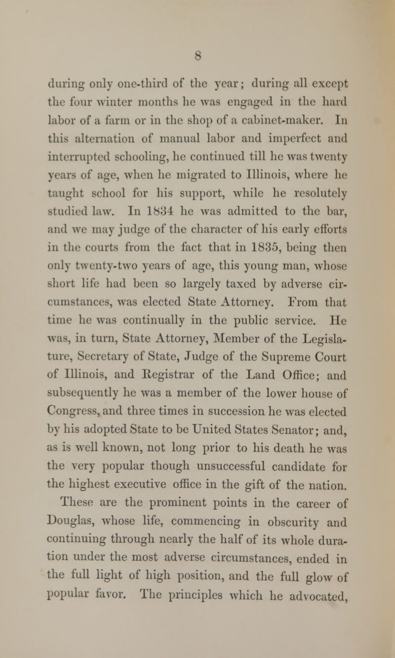 during only one-third of the year; during all except the four winter months he was engaged in tin1 hard labor of a farm or in the shop of a cabinet-maker. In this alternation of manual labor and imperfect and interrupted schooling, he continued till he was twenty years of age, when he migrated to Illinois, where he taught school for his support, while he resolutely studied law. In 1834 he was admitted to the bar, and we may judge of the character of his early efforts in the courts from the fact that in 1835, being then only twenty-two years of age, this young man, whose short life had been so largely taxed by adverse cir- cumstances, was elected State Attorney. From that time he was continually in the public service. He was, in turn, State Attorney, Member of the Legisla- ture, Secretary of State, Judge of the Supreme Court of Illinois, and Registrar of the Land Office; and subsequently he was a member of the lower house of Congress, and three times in succession he was elected by his adopted State to be United States Senator; and, as is well known, not long prior to his death he was the very popular though unsuccessful candidate for the highest executive office in the gift of the nation. These are the prominent points in the career of Douglas, whose life, commencing in obscurity and continuing through nearly the half of its whole dura- tion under the most adverse circumstances, ended in the full light of high position, and the full glow of popular favor. The principles which he advocated,