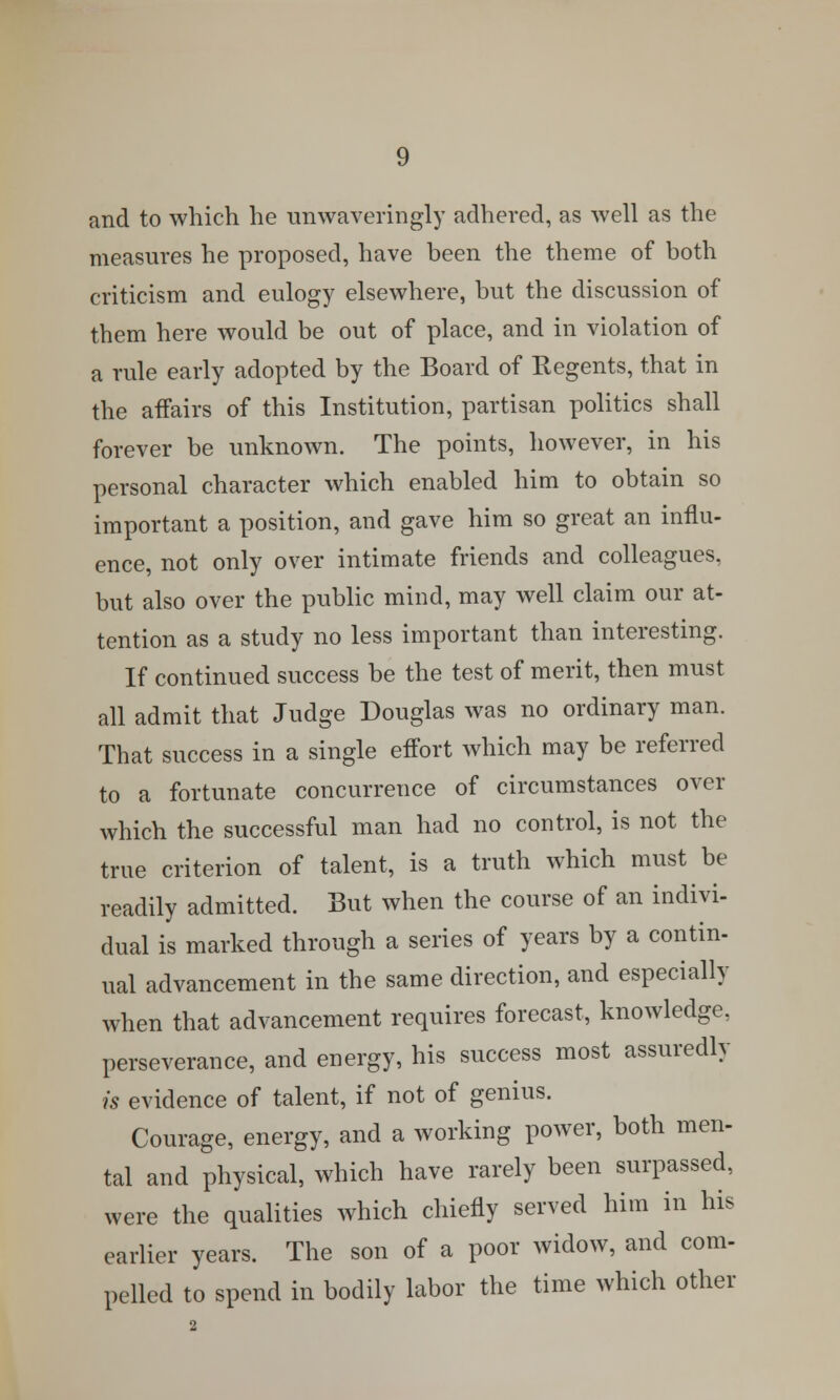 and to which he unwaveringly adhered, as well as the measures he proposed, have been the theme of both criticism and eulogy elsewhere, but the discussion of them here would be out of place, and in violation of a rule early adopted by the Board of Regents, that in the affairs of this Institution, partisan politics shall forever be unknown. The points, however, in his personal character which enabled him to obtain so important a position, and gave him so great an influ- ence, not only over intimate friends and colleagues, but also over the public mind, may well claim our at- tention as a study no less important than interesting. If continued success be the test of merit, then must all admit that Judge Douglas was no ordinary man. That success in a single effort which may be referred to a fortunate concurrence of circumstances over which the successful man had no control, is not the true criterion of talent, is a truth which must be readily admitted. But when the course of an indivi- dual is marked through a series of years by a contin- ual advancement in the same direction, and especially when that advancement requires forecast, knowledge, perseverance, and energy, his success most assuredly is evidence of talent, if not of genius. Courage, energy, and a working power, both men- tal and physical, which have rarely been surpassed, were the qualities which chiefly served him in his earlier years. The son of a poor widow, and com- pelled to spend in bodily labor the time which other