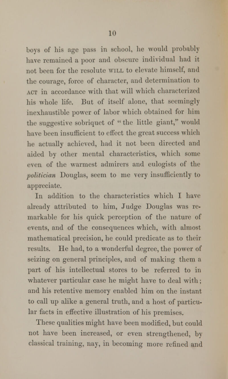 boys of his age pass in school, he would probably have remained a poor and obscure individual had it not been for the resolute will to elevate himself, and the courage, force of character, and determination to ACT in accordance with that will which characterized his whole life. But of itself alone, that seemingly inexhaustible power of labor which obtained for him the suggestive sobriquet of the little giant, would have been insufficient to effect the great success which he actually achieved, had it not been directed and aided by other mental characteristics, which some even of the warmest admirers and eulogists of the politician Douglas, seem to me very insufficiently to appreciate. In addition to the characteristics which I have already attributed to him, Judge Douglas was re- markable for his quick perception of the nature of events, and of the consequences which, with almost mathematical precision, he could predicate as to their results. He had, to a wonderful degree, the power of seizing on general principles, and of making them a part of his intellectual stores to be referred to in whatever particular case he might have to deal with; and his retentive memory enabled him on the instant to call up alike a general truth, and a host of particu- lar facts in effective illustration of his premises. These qualities might have been modified, but could not have been increased, or even strengthened, by classical training, nay, in becoming more refined and