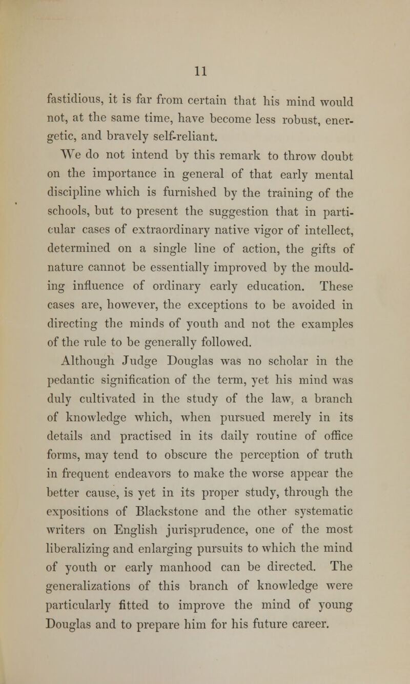 fastidious, it is far from certain that his mind would not, at the same time, have become less robust, ener- getic, and bravely self-reliant. We do not intend by this remark to throw doubt on the importance in general of that early mental discipline which is furnished by the training of the schools, but to present the suggestion that in parti- cular cases of extraordinary native vigor of intellect, determined on a single line of action, the gifts of nature cannot be essentially improved by the mould- ing influence of ordinary early education. These cases are, however, the exceptions to be avoided in directing the minds of youth and not the examples of the rule to be generally followed. Although Judge Douglas was no scholar in the pedantic signification of the term, yet his mind was duly cultivated in the study of the law, a branch of knowledge which, when pursued merely in its details and practised in its daily routine of office forms, may tend to obscure the perception of truth in frequent endeavors to make the worse appear the better cause, is yet in its proper study, through the expositions of Blackstone and the other systematic writers on English jurisprudence, one of the most liberalizing and enlarging pursuits to which the mind of youth or early manhood can be directed. The generalizations of this branch of knowledge were particularly fitted to improve the mind of young Douglas and to prepare him for his future career.