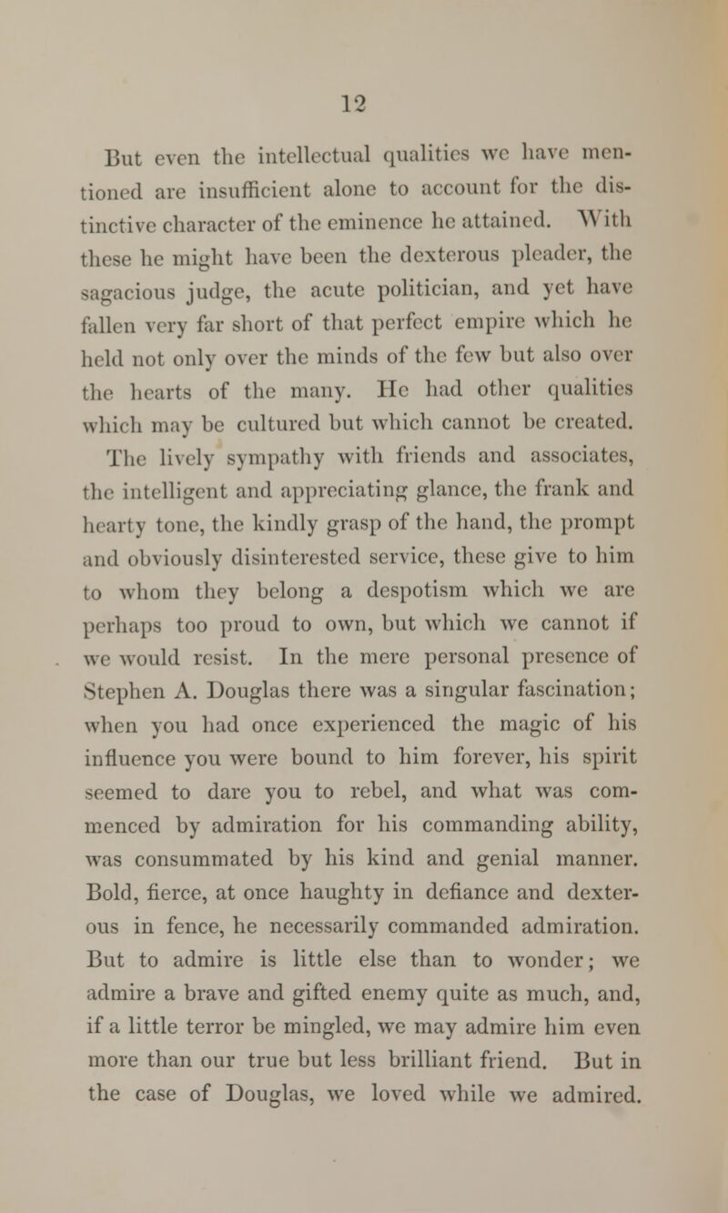 But even the intellectual qualities we have men- tioned are insufficient alone to account for the dis- tinctive character of the eminence he attained. With these he might have been the dexterous pleader, the sagacious judge, the acute politician, and yet have fallen very far short of that perfect empire which he held not only over the minds of the few but also over the hearts of the many. He had other qualities which may be cultured but which cannot be created. The lively sympathy with friends and associates, tlic intelligent and appreciating glance, the frank and hearty tone, the kindly grasp of the hand, the prompt and obviously disinterested service, these give to him to whom they belong a despotism which we are perhaps too proud to own, but which we cannot if we would resist. In the mere personal presence of Stephen A. Douglas there was a singular fascination; when you had once experienced the magic of his influence you were bound to him forever, his spirit seemed to dare you to rebel, and what was com- menced by admiration for his commanding ability, was consummated by his kind and genial manner. Bold, fierce, at once haughty in defiance and dexter- ous in fence, he necessarily commanded admiration. But to admire is little else than to wonder; we admire a brave and gifted enemy quite as much, and, if a little terror be mingled, we may admire him even more than our true but less brilliant friend. But in the case of Douglas, we loved while we admired.