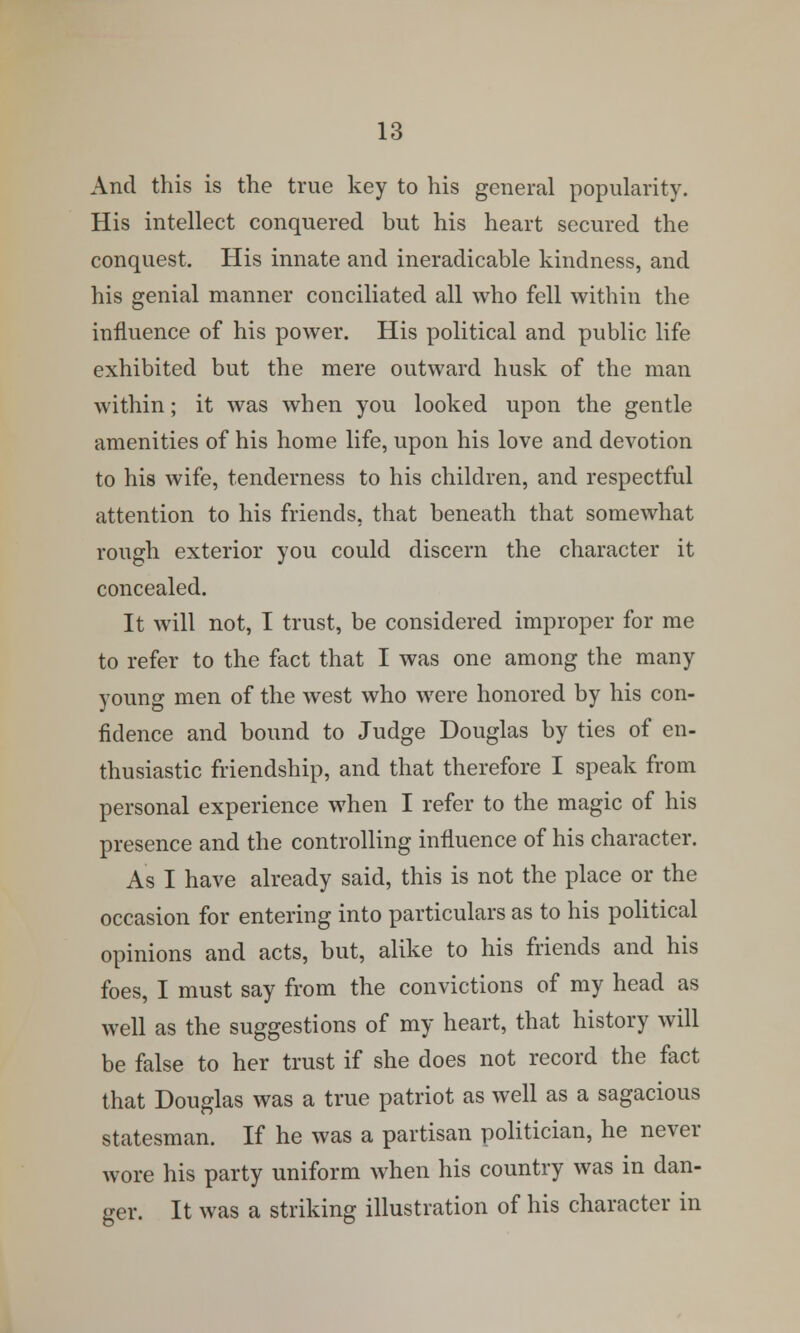 And this is the true key to his general popularity. His intellect conquered but his heart secured the conquest. His innate and ineradicable kindness, and his genial manner conciliated all who fell within the influence of his power. His political and public life exhibited but the mere outward husk of the man within; it was when you looked upon the gentle amenities of his home life, upon his love and devotion to his wife, tenderness to his children, and respectful attention to his friends, that beneath that somewhat rough exterior you could discern the character it concealed. It will not, I trust, be considered improper for me to refer to the fact that I was one among the many young men of the west who were honored by his con- fidence and bound to Judge Douglas by ties of en- thusiastic friendship, and that therefore I speak from personal experience when I refer to the magic of his presence and the controlling influence of his character. As I have already said, this is not the place or the occasion for entering into particulars as to his political opinions and acts, but, alike to his friends and his foes, I must say from the convictions of my head as well as the suggestions of my heart, that history will be false to her trust if she does not record the fact that Douglas was a true patriot as well as a sagacious statesman. If he was a partisan politician, he never wore his party uniform when his country was in dan- ger. It was a striking illustration of his character in