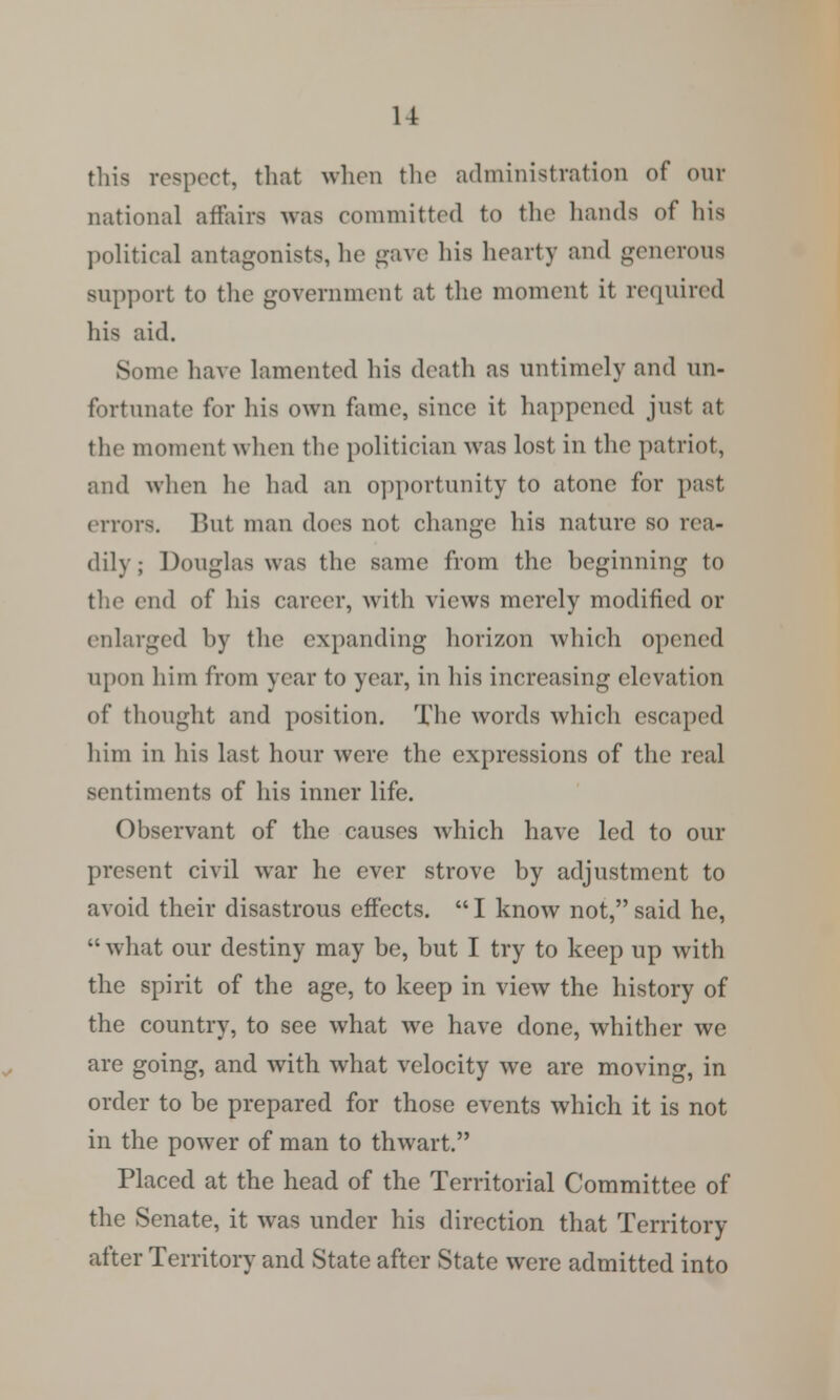 this respect, that when the administration of our national affairs was committed to the hands of his political antagonists, he gave his hearty and generous support to the government at the moment it required his aid. Some have lamented his death as untimely and un- fortunate for his own fame, since it happened just at the moment when the politician was lost in the patriot, and when he had an opportunity to atone for past errors, Bui man does not change his nature so rea- dily ; Douglas was the same from the beginning to the end of his career, with views merely modified or enlarged by the expanding horizon which opened upon him from year to year, in his increasing elevation of thought and position. The words which escaped him in his last hour were the expressions of the real sentiments of his inner life. Observant of the causes which have led to our present civil war he ever strove by adjustment to avoid their disastrous effects.  I know not, said he,  what our destiny may be, but I try to keep up with the spirit of the age, to keep in view the history of the country, to see what we have done, whither we are going, and with what velocity we are moving, in order to be prepared for those events which it is not in the power of man to thwart. Placed at the head of the Territorial Committee of the Senate, it was under his direction that Territory after Territory and State after State were admitted into