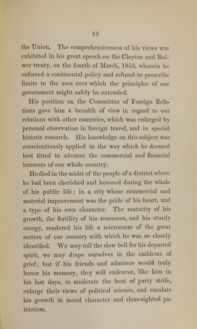 the Union. The comprehensiveness of his views was exhibited in his great speech on the Clayton and Bul- wer treaty, on the fourth of March, 1853, wherein he enforced a continental policy and refused to prescribe limits to the area over which the principles of our government might safely be extended. His position on the Committee of Foreign Rela- tions gave him a breadth of view in regard to our relations with other countries, which was enlarged by personal observation in foreign travel, and in special historic research. His knowledge on this subject was conscientiously applied in the way which he deemed best fitted to advance the commercial and financial interests of our whole country. He died in the midst of the people of a district where he had been cherished and honored during the whole of his public life; in a city whose commercial and material improvement was the pride of his heart, and a type of his own character. The maturity of his growth, the fertility of his resources, and his sturdy energy, rendered his life a microcosm of the great section of our country with which he was so closely identified. We may toll the slow bell for his departed spirit, we may drape ourselves in the emblems of grief; but if his friends and admirers would truly honor his memory, they will endeavor, like him in his last days, to moderate the heat of party strife, enlarge their views of political science, and emulate his growth in moral character and clear-sighted pa- triotism.