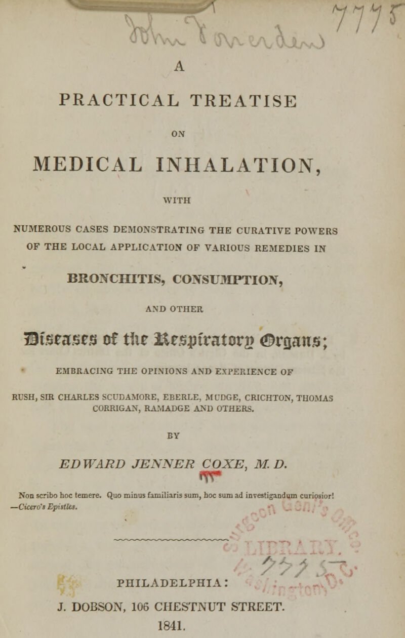 Vv -V 111? A PRACTICAL TREATISE ON MEDICAL INHALATION, NUMEROUS CASES DEMONSTRATING THE CURATIVE POWERS OF THE LOCAL APPLICATION OF VARIOUS REMEDIES IN BRONCHITIS, CONSUMPTION, AND OTHER Ureases of X\\z itespfratorg Organs; EMBRACING THE OPINIONS AND EXPERIENCE OF RUSH, SIR CHARLES SCUDAMORE, EBERLE, ML'DGE, CRICHTON, THOMAS CORRIGAN, RAMADGE AND OTHERS. EDWARD JENNER COXE, M. D. Non scribo hoc temere. Quo minus familiaris sum, hoc sum ad investigandum curiosior! —Cicero's Epistles. PHILADELPHIA: J. DOBSON, 106 CHESTNUT STREET. 1841.